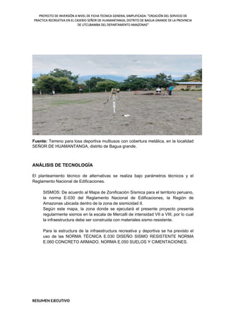 PROYECTO DE INVERSIÓN A NIVEL DE FICHA TECNICA GENERAL SIMPLIFICADA: "CREACIÓN DEL SERVICIO DE
PRACTICA RECREATIVA EN EL CASERIO SEÑOR DE HUAMANTANGA, DISTRITO DE BAGUA GRANDE DE LA PROVINCIA
DE UTCUBAMBA DEL DEPARTAMENTO AMAZONAS"
Fuente: Terreno para losa deportiva multiusos con cobertura metálica, en la localidad
SEÑOR DE HUAMANTANGA, distrito de Bagua grande.
ANÁLISIS DE TECNOLOGÍA
El planteamiento técnico de alternativas se realiza bajo parámetros técnicos y el
Reglamento Nacional de Edificaciones.
SISMOS: De acuerdo al Mapa de Zonificación Sísmica para el territorio peruano,
la norma E-030 del Reglamento Nacional de Edificaciones, la Región de
Amazonas ubicada dentro de la zona de sismicidad II.
Según este mapa, la zona donde se ejecutará el presente proyecto presenta
regularmente sismos en la escala de Mercalli de intensidad VII a VIII, por lo cual
la infraestructura debe ser construida con materiales sismo resistente.
Para la estructura de la infraestructura recreativa y deportiva se ha previsto el
uso de las NORMA TÉCNICA E.030 DISEÑO SISMO RESISTENTE NORMA
E.060 CONCRETO ARMADO, NORMA E.050 SUELOS Y CIMENTACIONES.
RESUMEN EJECUTIVO
 