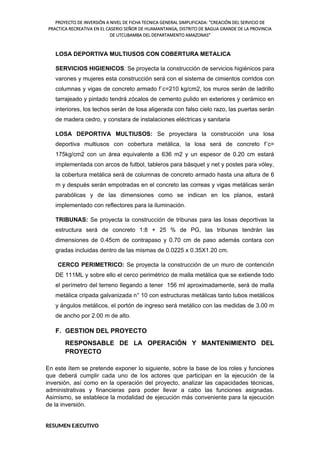 PROYECTO DE INVERSIÓN A NIVEL DE FICHA TECNICA GENERAL SIMPLIFICADA: "CREACIÓN DEL SERVICIO DE
PRACTICA RECREATIVA EN EL CASERIO SEÑOR DE HUAMANTANGA, DISTRITO DE BAGUA GRANDE DE LA PROVINCIA
DE UTCUBAMBA DEL DEPARTAMENTO AMAZONAS"
LOSA DEPORTIVA MULTIUSOS CON COBERTURA METALICA
SERVICIOS HIGIENICOS: Se proyecta la construcción de servicios higiénicos para
varones y mujeres esta construcción será con el sistema de cimientos corridos con
columnas y vigas de concreto armado f´c=210 kg/cm2, los muros serán de ladrillo
tarrajeado y pintado tendrá zócalos de cemento pulido en exteriores y cerámico en
interiores, los techos serán de losa aligerada con falso cielo razo, las puertas serán
de madera cedro, y constara de instalaciones eléctricas y sanitaria
LOSA DEPORTIVA MULTIUSOS: Se proyectara la construcción una losa
deportiva multiusos con cobertura metálica, la losa será de concreto f´c=
175kg/cm2 con un área equivalente a 636 m2 y un espesor de 0.20 cm estará
implementada con arcos de futbol, tableros para básquet y net y postes para vóley,
la cobertura metálica será de columnas de concreto armado hasta una altura de 6
m y después serán empotradas en el concreto las correas y vigas metálicas serán
parabólicas y de las dimensiones como se indican en los planos, estará
implementado con reflectores para la iluminación.
TRIBUNAS: Se proyecta la construcción de tribunas para las losas deportivas la
estructura será de concreto 1:8 + 25 % de PG, las tribunas tendrán las
dimensiones de 0.45cm de contrapaso y 0.70 cm de paso además contara con
gradas incluidas dentro de las mismas de 0.0225 x 0.35X1.20 cm.
CERCO PERIMETRICO: Se proyecta la construcción de un muro de contención
DE 111ML y sobre ello el cerco perimétrico de malla metálica que se extiende todo
el perímetro del terreno llegando a tener 156 ml aproximadamente, será de malla
metálica cripada galvanizada n° 10 con estructuras metálicas tanto tubos metálicos
y ángulos metálicos, el portón de ingreso será metálico con las medidas de 3.00 m
de ancho por 2.00 m de alto.
F. GESTION DEL PROYECTO
RESPONSABLE DE LA OPERACIÓN Y MANTENIMIENTO DEL
PROYECTO
En este ítem se pretende exponer lo siguiente, sobre la base de los roles y funciones
que deberá cumplir cada uno de los actores que participan en la ejecución de la
inversión, así como en la operación del proyecto, analizar las capacidades técnicas,
administrativas y financieras para poder llevar a cabo las funciones asignadas.
Asimismo, se establece la modalidad de ejecución más conveniente para la ejecución
de la inversión.
RESUMEN EJECUTIVO
 