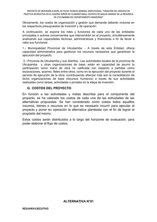 PROYECTO DE INVERSIÓN A NIVEL DE FICHA TECNICA GENERAL SIMPLIFICADA: "CREACIÓN DEL SERVICIO DE
PRACTICA RECREATIVA EN EL CASERIO SEÑOR DE HUAMANTANGA, DISTRITO DE BAGUA GRANDE DE LA PROVINCIA
DE UTCUBAMBA DEL DEPARTAMENTO AMAZONAS"
Obviamente, los costos de organización y gestión que demande deberán incluirse en
los respectivos presupuestos de inversión y de operación.
A continuación, se expone los roles y funciones de cada uno de las entidades
principales o actores concernientes que intervendrán en el proyecto, simultáneamente
analizando sus capacidades técnicas, administrativas y financieras a fin de llevar a
cabo sus funciones:
1.- Municipalidad Provincial de Utcubamba. - A través de esta Entidad, ofrece
capacidad administrativa para gestionar los recursos necesarios que garanticen la
ejecución del proyecto.
2.- Provincia de Utcubamba y sus distritos.- Las autoridades locales de la provincia de
Utcubamba y otras organizaciones de base; están en capacidad de asumir la
participación como mano de obra no calificada con respecto a partidas como
excavaciones, acarreo, fletes entre otros; como en la ejecución del proyecto durante el
período de ejecución de la obra; contribuyendo afianzar más aún la consolidación de
dicha organizaciones de base (recursos humanos) a través de sus actividades
realizadas como tareas, actividades o jornales en la etapa de inversión.
G. COSTOS DEL PROYECTO
En función a las actividades y metas descritas para el componente del
proyecto, se ha valorado los costos de cada una de las actividades de las
alternativas propuestas. Se han considerado como costos todos aquellos
insumos, bienes o recursos en lo que es necesario incurrir para ejecutar el
proyecto y poner en operación la alternativa planteada con el fin de lograr el
propósito del mismo.
Estos costos serán distribuidos a lo largo del horizonte de evaluación, para
poder elaborar el flujo de costos.
ALTERNATIVA N°01
RESUMEN EJECUTIVO
 