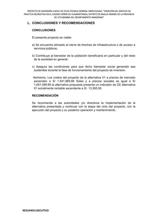 PROYECTO DE INVERSIÓN A NIVEL DE FICHA TECNICA GENERAL SIMPLIFICADA: "CREACIÓN DEL SERVICIO DE
PRACTICA RECREATIVA EN EL CASERIO SEÑOR DE HUAMANTANGA, DISTRITO DE BAGUA GRANDE DE LA PROVINCIA
DE UTCUBAMBA DEL DEPARTAMENTO AMAZONAS"
L. CONCLUSIONES Y RECOMENDACIONES
CONCLUSIONES
El presente proyecto es viable:
a) Se encuentra alineado al cierre de brechas de infraestructura o de acceso a
servicios públicos;
b) Contribuye al bienestar de la población beneficiaria en particular y del resto
de la sociedad en general;
c) Asegura las condiciones para que dicho bienestar social generado sea
sostenible durante la fase de funcionamiento del proyecto de inversión.
Asimismo, Los costos del proyecto de la alternativa 01 a precios de mercado
ascienden a S/ 1,541,869.66 Soles y a precios sociales es igual a S/
1,001,599.89 la alternativa propuesta presenta un indicador de CE alternativa
01 socialmente rentable ascendente a S/. 13,365.95.
RECOMENDACIÓN
Se recomienda a las autoridades y/o directivos la implementación de la
alternativa presentada y continuar con la etapa del ciclo del proyecto, con la
ejecución del proyecto y su posterior operación y mantenimiento.
RESUMEN EJECUTIVO
 