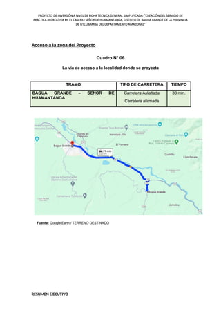 PROYECTO DE INVERSIÓN A NIVEL DE FICHA TECNICA GENERAL SIMPLIFICADA: "CREACIÓN DEL SERVICIO DE
PRACTICA RECREATIVA EN EL CASERIO SEÑOR DE HUAMANTANGA, DISTRITO DE BAGUA GRANDE DE LA PROVINCIA
DE UTCUBAMBA DEL DEPARTAMENTO AMAZONAS"
Acceso a la zona del Proyecto
Cuadro N° 06
La vía de acceso a la localidad donde se proyecta
TRAMO TIPO DE CARRETERA TIEMPO
BAGUA GRANDE – SEÑOR DE
HUAMANTANGA
Carretera Asfaltada
Carretera afirmada
30 min.
Fuente: Google Earth / TERRENO DESTINADO
RESUMEN EJECUTIVO
 