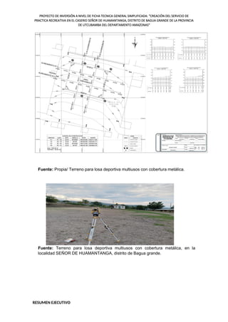 PROYECTO DE INVERSIÓN A NIVEL DE FICHA TECNICA GENERAL SIMPLIFICADA: "CREACIÓN DEL SERVICIO DE
PRACTICA RECREATIVA EN EL CASERIO SEÑOR DE HUAMANTANGA, DISTRITO DE BAGUA GRANDE DE LA PROVINCIA
DE UTCUBAMBA DEL DEPARTAMENTO AMAZONAS"
Fuente: Propia/ Terreno para losa deportiva multiusos con cobertura metálica.
Fuente: Terreno para losa deportiva multiusos con cobertura metálica, en la
localidad SEÑOR DE HUAMANTANGA, distrito de Bagua grande.
RESUMEN EJECUTIVO
 