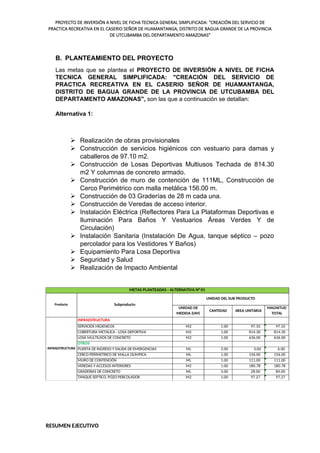 PROYECTO DE INVERSIÓN A NIVEL DE FICHA TECNICA GENERAL SIMPLIFICADA: "CREACIÓN DEL SERVICIO DE
PRACTICA RECREATIVA EN EL CASERIO SEÑOR DE HUAMANTANGA, DISTRITO DE BAGUA GRANDE DE LA PROVINCIA
DE UTCUBAMBA DEL DEPARTAMENTO AMAZONAS"
B. PLANTEAMIENTO DEL PROYECTO
Las metas que se plantea el PROYECTO DE INVERSIÓN A NIVEL DE FICHA
TECNICA GENERAL SIMPLIFICADA: "CREACIÓN DEL SERVICIO DE
PRACTICA RECREATIVA EN EL CASERIO SEÑOR DE HUAMANTANGA,
DISTRITO DE BAGUA GRANDE DE LA PROVINCIA DE UTCUBAMBA DEL
DEPARTAMENTO AMAZONAS", son las que a continuación se detallan:
Alternativa 1:
 Realización de obras provisionales
 Construcción de servicios higiénicos con vestuario para damas y
caballeros de 97.10 m2.
 Construcción de Losas Deportivas Multiusos Techada de 814.30
m2 Y columnas de concreto armado.
 Construcción de muro de contención de 111ML, Construcción de
Cerco Perimétrico con malla metálica 156.00 m.
 Construcción de 03 Graderías de 28 m cada una.
 Construcción de Veredas de acceso interior.
 Instalación Eléctrica (Reflectores Para La Plataformas Deportivas e
Iluminación Para Baños Y Vestuarios Áreas Verdes Y de
Circulación)
 Instalación Sanitaria (Instalación De Agua, tanque séptico – pozo
percolador para los Vestidores Y Baños)
 Equipamiento Para Losa Deportiva
 Seguridad y Salud
 Realización de Impacto Ambiental
UNIDAD DE
MEDIDA (UM)
CANTIDAD AREA UNITARIA
MAGNITUD
TOTAL
M2 1.00 97.10 97.10
M2 1.00 814.30 814.30
M2 1.00 636.00 636.00
ML 2.00 3.00 6.00
ML 1.00 156.00 156.00
ML 1.00 111.00 111.00
M2 1.00 180.78 180.78
ML 3.00 28.00 84.00
M2 1.00 97.27 97.27
LOSA MULTIUSOS DE CONCRETO
METAS PLANTEADAS - ALTERNATIVA N° 01
Producto
SERVICIOS HIGIENICOS
UNIDAD DEL SUB PRODUCTO
Subproducto
INFRAESTRUCTURA
INFRAESTRUCTURA
VEREDAS Y ACCESOS INTERIORES
GRADERIAS DE CONCRETO
OTROS
CERCO PERIMETRICO DE MALLA OLIMPICA
PUERTA DE INGRESO Y SALIDA DE EMERGENCIAS
COBERTURA METALICA - LOSA DEPORTIVA
TANQUE SEPTICO, POZO PERCOLADOR
MURO DE CONTENCIÓN
RESUMEN EJECUTIVO
 