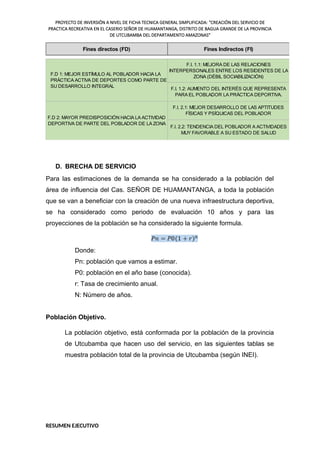 PROYECTO DE INVERSIÓN A NIVEL DE FICHA TECNICA GENERAL SIMPLIFICADA: "CREACIÓN DEL SERVICIO DE
PRACTICA RECREATIVA EN EL CASERIO SEÑOR DE HUAMANTANGA, DISTRITO DE BAGUA GRANDE DE LA PROVINCIA
DE UTCUBAMBA DEL DEPARTAMENTO AMAZONAS"
F.I. 2.1: MEJOR DESARROLLO DE LAS APTITUDES
FÍSICAS Y PSÍQUICAS DEL POBLADOR
F.I. 2.2: TENDENCIA DEL POBLADOR A ACTIVIDADES
MUY FAVORABLE A SU ESTADO DE SALUD
F.D 2: MAYOR PREDISPOSICIÓN HACIA LA ACTIVIDAD
DEPORTIVA DE PARTE DEL POBLADOR DE LA ZONA
Fines directos (FD)
F.D 1: MEJOR ESTÍMULO AL POBLADOR HACIA LA
PRÁCTICA ACTIVA DE DEPORTES COMO PARTE DE
SU DESARROLLO INTEGRAL
F.I. 1.1: MEJORA DE LAS RELACIONES
INTERPERSONALES ENTRE LOS RESIDENTES DE LA
ZONA (DÉBIL SOCIABILIZACIÓN)
F.I. 1.2: AUMENTO DEL INTERÉS QUE REPRESENTA
PARA EL POBLADOR LA PRÁCTICA DEPORTIVA.
Fines Indirectos (FI)
D. BRECHA DE SERVICIO
Para las estimaciones de la demanda se ha considerado a la población del
área de influencia del Cas. SEÑOR DE HUAMANTANGA, a toda la población
que se van a beneficiar con la creación de una nueva infraestructura deportiva,
se ha considerado como periodo de evaluación 10 años y para las
proyecciones de la población se ha considerado la siguiente formula.
Donde:
Pn: población que vamos a estimar.
P0: población en el año base (conocida).
r: Tasa de crecimiento anual.
N: Número de años.
Población Objetivo.
La población objetivo, está conformada por la población de la provincia
de Utcubamba que hacen uso del servicio, en las siguientes tablas se
muestra población total de la provincia de Utcubamba (según INEI).
RESUMEN EJECUTIVO
 