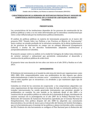 FEDERACIÒN INTERNACIONAL DE UNIVERSIDADES CATÓLICAS (FIUC)
           UNIVERSIDAD DE SAN BUENAVENTURA SECCIONAL CARTAGENA (USBCTG) COLOMBIA
                          CENTRO DE INVESTIGACIONES BONAVENTURIANO
               Estudios sobre las Políticas y las Prácticas en materia de Toxicomanías (2010-2013)


 CARACTERIZACION DE LA DEMANDA DE SUSTANCIAS PSICOACTIVAS Y ANALISIS DE
    COMPETENCIA INSTITUCIONAL EN LA CIUDAD DE CARTAGENA DE INDIAS –
                              COLOMBIA.


                                            PRESENTACION.

Las características de las instituciones dependen de los procesos de construcción de las
políticas públicas y estos a su vez están determinados por la naturaleza constitucional que
viene a estar influenciada por las instituciones políticas dominantes.

El análisis de políticas públicas en materia de toxicomanía propuesto en el marco del
proyecto FIUC “Estudio Sobre Las Políticas y Las Practicas en Materia de Toxicomanías”
busca realizar un estudio profundo de la estructura normativa, de la oferta institucional y
de las practicas de intervención en campo con un enfoque diferencial (Competencia
Cultural) a trasluz de los derechos fundamentales adoptados constitucional y
jurisprudencialmente en Colombia.

El proyecto aunque centra su análisis en la ciudad de Cartagena de indias toma elementos
de carácter nacional y subnacional que permitirán contextualizar el desarrollo y
construcción de políticas públicas de orden local.

El proyecto tiene una duración de tres años con inicio en el año 2010 y finaliza en el año
2013.

                                            ANTECEDENTES

El fenómeno de toxicomanía en el mundo ha sido tema de interés por organizaciones como
ONU, OMS, OEA, comprendiéndola como una problemática de alto impacto que afecta
indiscriminadamente a todos los estratos socio - económicos, no solo a los consumidores
sino a todos aquellos que se encuentran a su alrededor y que mantienen algún tipo de
vinculo con él.

Colombia en virtud de los convenios de cooperación y los compromisos adquiridos con
estas organizaciones de tipo internacional y sin dejar de lado su orientación política y los
tratados internacionales ha venido generando instrumentos que permitan atender la
problemática en cuestión. En este sentido se ha dedicado desde al año 2004 a la
construcción de una política pública en reducción de la demanda de drogas, inicialmente de
carácter nacional con la promulgación en el año 2007 de la Política Nacional Para la
Reducción del Consumo de Sustancias Psicoactivas (aprobada por el Consejo Nacional de
Estupefacientes). Esta política después del año 2008 ha adquirido una connotación
descentralista y ha servido de marco para el desarrollo del Sistema de Gestión Estratégico,
que es la herramienta para el montaje de las políticas y planes territoriales sobre consumo
de SPA. Producto de esta herramienta se configura el Plan Nacional para la Reducción del
 