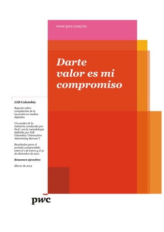 IAB Colombia
Reporte sobre
compilación de la
inversión en medios
digitales

Un sondeo de la
industria conducido por
PwC, con la metodología
definida por IAB
Colombia (“Interactive
Advertising Bureau”)

Resultados para el
período comprendido
entre el 1 de enero y el 31
de diciembre de 2011

Resumen ejecutivo

Marzo de 2012
 