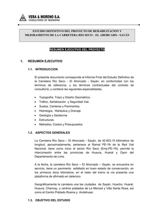 ESTUDIO DEFINITIVO DEL PROYECTO DE REHABILITACION YESTUDIO DEFINITIVO DEL PROYECTO DE REHABILITACION Y
MEJORAMIENTO DE LA CARRETERA RIO SECO – EL AHORCADO - SAYÁNMEJORAMIENTO DE LA CARRETERA RIO SECO – EL AHORCADO - SAYÁN
RESUMEN EJECUTIVO DEL PROYECTO
1. RESUMEN EJECUTIVO
1.1. INTRODUCCION
El presente documento corresponde al Informe Final del Estudio Definitivo de
la Carretera Río Seco - El Ahorcado - Sayán, en conformidad con los
términos de referencia, y los términos contractuales del contrato de
consultoría, y contiene las siguientes especialidades.
• Topografía, Trazo y Diseño Geométrico.
• Tráfico, Señalización y Seguridad Vial.
• Suelos, Canteras y Pavimentos.
• Hidrología, Hidráulica y Drenaje
• Geología y Geotecnia
• Estructuras
• Metrados, Costos y Presupuestos
1.2. ASPECTOS GENERALES
La Carretera Río Seco – El Ahorcado - Sayán, de 42.603.15 kilómetros de
longitud, aproximadamente, pertenece al Ramal PE-1N de la Red Vial
Nacional, tiene como inicio el sector Río Seco (Emp.PE-1N), permite la
interconexión entre las provincias de Huaura, Huaral y Oyon del
Departamento de Lima.
A la fecha, la carretera Río Seco – El Ahorcado – Sayán, se encuentra en
servicio, tiene un pavimento asfaltado en buen estado de conservación, en
los primeros doce kilómetros, en el resto del tramo la vía presenta una
plataforma de afirmado en deterioro.
Geográficamente la carretera une las ciudades de Sayán, Huacho, Huaral,
Huaura, Chancay, y centros poblados de La Merced y Villa Santa Rosa, así
como el Centro Poblado Rosina y Andahuasi.
1.3. OBJETIVO DEL ESTUDIO
 