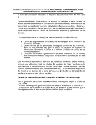 RESUMEN EJECUTIVO del Estudio de Pre Inversión a Nivel de Perfil: “MEJORAMIENTO DEL SISTEMA DE RIEGO EN EL SECTOR
TUNSHUMARCA – DISTRITO DE SUMBILCA – PROVINCIA DE HUARAL – REGION DE LIMA”
18
el marco de Cooperación Técnica de la República de Alemania a través del Plan Meris
II.
Determinado el hecho de la ausencia de registros de caudal en la sierra peruana, el
modelo se desarrolló tomando en consideración parámetros físicos y meteorológicos de
las cuencas, que puedan ser obtenidos a través de mediciones cartográficas y de campo.
Los parámetros más importantes del modelo son los coeficientes para la determinación
de la Precipitación Efectiva, déficit de escurrimiento, retención y agotamiento de las
cuencas.
Los procedimientos que se han seguido en la implementación del modelo son:
1. Cálculo de los parámetros necesarios para la descripción de los fenómenos de
escorrentía promedio.
2. Establecimiento de los parámetros hidrológicos (coeficiente de escorrentía,
déficit de escurrimiento, etc) para el cálculo de caudales en cuencas sin
información hidrométrica. En base a lo anterior se realiza el cálculo de los
caudales necesarios.
3. Calibración del modelo y generación de caudales extendidos por un proceso
markoviano combinado de precipitación efectiva del mes con el caudal del mes
anterior.
Este modelo fue implementado con fines de pronosticar caudales a escala mensual,
teniendo una utilización inicial en estudios de proyectos de riego y posteriormente
extendiéndose el uso del mismo a estudios hidrológicos con prácticamente cualquier
finalidad (abastecimiento de agua, hidroelectricidad, etc.). Los resultados de la aplicación
del modelo a las cuencas de la sierra peruana, han producido una correspondencia
satisfactoria respecto a los valores medidos.
Generación de caudales promedio mensuales en la Microcuenca Añasmayo
Para la generación de caudales en la Microcuenca Añasmayo se empleó el Modelo de
Lutz Scholz.
Los datos y tablas para la generación de los caudales se muestran en el Anexo N° 07.
Los resultados se muestran en el cuadro N°25, en donde se puede observar que el
caudal promedio anual de la microcuenca Añasmayo es de 0.325 m3
/s.
 