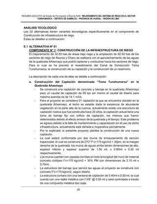 RESUMEN EJECUTIVO del Estudio de Pre Inversión a Nivel de Perfil: “MEJORAMIENTO DEL SISTEMA DE RIEGO EN EL SECTOR
TUNSHUMARCA – DISTRITO DE SUMBILCA – PROVINCIA DE HUARAL – REGION DE LIMA”
26
ANÁLISIS TECOLÓGICO
Las 02 alternativas tienen variantes tecnológicas específicamente en el componente de
Construcción de infraestructura de riego.
Estas se detallan a continuación:
E.1 ALTERNATIVA Nº 01
COMPONENTE N° 1: CONSTRUCCIÓN DE LA INFRAESTRUCTURA DE RIEGO
El mejoramiento de 32.50 has de áreas bajo riego y la ampliación de 92.50 has de los
sectores de riego de Rauma y Charo se realizará con el aprovechamiento de las aguas
de la quebrada Añasmayo que podrá captarse y conducirse hacia los sectores de riego.
Para lo cual se ha previsto el revestimiento del Canal de Conducción Toma
Tunshumarca, la construcción de su captación y la construcción de un reservorio.
La descripción de cada una de ellas se detalla a continuación:
a. Construcción del Captación denominada “Toma Tunshumarca” en la
Quebrada Añasmayo
- Se construirá una captación de concreto y barraje en la quebrada Añasmayo
para un caudal de captación de 65 lps así mismo el caudal de diseño para
máxima avenida es de 14.1 m3/s.
- Para el proyecto se considera 01 captación la que se encuentra ubicado en la
quebrada Añasmayo, el lecho es estable dada la existencia de abundante
vegetación en la parte alta de la cuenca, actualmente existe una estructura de
captación rústica que fue construida hace 20 años, la captación actual tiene una
toma de barraje fijo con orificio de captación, los mismos que fueron
deteriorados debido al efecto erosivo de la quebrada y el tiempo. Este problema
se agravo debido a la falta de mantenimiento y capacitación en el uso de dicha
infraestructura, actualmente está dañada e inoperativa parcialmente.
- Por lo explicado el presente proyecto plantea la construcción de una nueva
captación.
- La cual estará conformada por dos muros de encauzamiento de sección
trapezoidal, el cual se construirá de CºCº F’c=175 kg/cm2 + 30pm, en la margen
derecha de la quebrada, los muros de aguas arriba tienen dimensiones de alto,
espesor inferior y espesor superior de 1.50 mt. x 0.90mt x 0.30 mt
respectivamente.
- Los muros cuentan con zapatas corridas en todo la longitud del muro de material
concreto ciclópeo f`c=175 kg/cm2 + 30% PM con dimensiones de 2.10 mt x
0.70mt.
- La estructura del barraje que servirá las aguas al proyecto se construirá con
concreto F'c=175 kg/cm2, según diseño.
- La estructura contara con una ventana de captación de 0.40mt x 0.50 mt, la cual
cuenta con una rejilla metálica con f 3/8” @ 0.05 mt y será controlada a través
de una compuerta metálica tipo izaje.
 