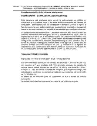 RESUMEN EJECUTIVO del Estudio de Pre Inversión a Nivel de Perfil: “MEJORAMIENTO DEL SISTEMA DE RIEGO EN EL SECTOR
TUNSHUMARCA – DISTRITO DE SUMBILCA – PROVINCIA DE HUARAL – REGION DE LIMA”
33
Entre la descripción de las obras de arte tenemos:
DESARENADOR – CAMARA DE TRANSICION (01 UND):
Esta estructura está diseñadas para permitir la sedimentación de sólidos en
suspensión y su posterior purga, y así evitar el asolvamiento en los canales de
conducción. Están constituidas por una sección de transición (permite el ingreso a
flujo laminar) una nave sedimentadora de sección tronco piramidal en cuya pared
lateral se encuentra instalado un vertedor de excedencias y su canal de evacuación.
Se plantea construir el desarenador – Cámara de transición, esta estructura será de
concreto armado con fierro corrugado de 3/8” y concreto f´c=175 kg/cm2, con un
espesor de muro de 15 cm, el desarenador cuenta con una compuerta metálica tipo
izaje de 0.30 x 0.3 , h=1.20mt e=3/16”, para labores de limpieza del mismo y está
contiguo con una cámara de transición, el ingreso del agua a esta estructura será a
través de una rejilla rectangular 0.50mt x 0.40mt, e=3/8” @ 0.03, la cámara será de
concreto armado con fierro corrugado de 3/8” y concreto f´c=175 kg/cm2 de
dimensiones de la cámara serán de 1.20mt x 1.20mt, con espesor de muros de 0.15
mt. Además cuenta con una tapa metálica de 0.70mt x 0.70mt, e=3/16”.
TOMAS LATERALES (26 UNDS):
El proyecto considera la construcción de 26 Tomas parcelarias.
Las toma lateral está constituida por una caja de válvula de 4”, a través de una TEE
con reducción a 4”, y un entubado de 0.70 mt, promedio se sirve a las parcelas, la
caja de válvula tendrá una sección de 0.60mt x 0.80mt y una altura de 1.00 mt,
Contigua a l caja de válvula se construirá una poza que disipara la energía, las
estructuras se construirán con concreto armado con una resistencia a la compresión
de f'c= 175 Kg/cm2.
El diseño se ha elaborado para las condiciones de flujo a través de orificios
sumergidos
Se instalará Válvulas Compuertas de bronce de 4”, de orificio rectangular.
 