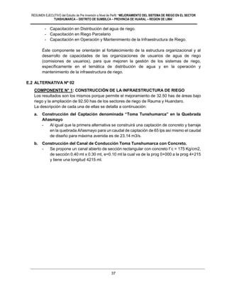 RESUMEN EJECUTIVO del Estudio de Pre Inversión a Nivel de Perfil: “MEJORAMIENTO DEL SISTEMA DE RIEGO EN EL SECTOR
TUNSHUMARCA – DISTRITO DE SUMBILCA – PROVINCIA DE HUARAL – REGION DE LIMA”
37
- Capacitación en Distribución del agua de riego.
- Capacitación en Riego Parcelario
- Capacitación en Operación y Mantenimiento de la Infraestructura de Riego.
Éste componente se orientarán al fortalecimiento de la estructura organizacional y al
desarrollo de capacidades de las organizaciones de usuarios de agua de riego
(comisiones de usuarios), para que mejoren la gestión de los sistemas de riego,
específicamente en el temática de distribución de agua y en la operación y
mantenimiento de la infraestructura de riego.
E.2 ALTERNATIVA Nº 02
COMPONENTE N° 1: CONSTRUCCIÓN DE LA INFRAESTRUCTURA DE RIEGO
Los resultados son los mismos porque permite el mejoramiento de 32.50 has de áreas bajo
riego y la ampliación de 92.50 has de los sectores de riego de Rauma y Huandaro.
La descripción de cada una de ellas se detalla a continuación:
a. Construcción del Captación denominada “Toma Tunshumarca” en la Quebrada
Añasmayo
- Al igual que la primera alternativa se construirá una captación de concreto y barraje
en la quebrada Añasmayo para un caudal de captación de 65 lps así mismo el caudal
de diseño para máxima avenida es de 23.14 m3/s.
b. Construcción del Canal de Conducción Toma Tunshumarca con Concreto.
- Se propone un canal abierto de sección rectangular con concreto f´c = 175 Kg/cm2,
de sección 0.40 mt x 0.30 mt, e=0.10 mt la cual va de la prog 0+000 a la prog 4+215
y tiene una longitud 4215 ml.
 