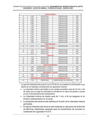 RESUMEN EJECUTIVO del Estudio de Pre Inversión a Nivel de Perfil: “MEJORAMIENTO DEL SISTEMA DE RIEGO EN EL SECTOR
TUNSHUMARCA – DISTRITO DE SUMBILCA – PROVINCIA DE HUARAL – REGION DE LIMA”
39
- La sección hidráulica del canal en los 4,215.00 ml, se muestran a continuación cuyo
diseño se ha realizado considerando los siguientes criterios:
 La velocidad máxima permisible en los canales revestidos será de 2.5 m/s, a fin
de evitar que la carga de velocidad se transforme en altura de presión y pueda
ocurrir el levantamiento del revestimiento.
 La Velocidad mínima de diseño será de 1 m/s, a fin de asegurar el no
producir sedimentación en el canal.
 La pendiente del canal ha sido definida en función de la velocidad máxima
permisible.
 El cálculo hidráulico del canal ha sido realizado en aplicación de la fórmula
de Manning, habiéndose adoptado para el revestimiento de concreto un
coeficiente de rugosidad n=0.014.
01 0+180 PROYECTADA CONSTRUCCIÓN TIPO
02 0+400 PROYECTADA CONSTRUCCIÓN TIPO
03 0+580 PROYECTADA CONSTRUCCIÓN TIPO
04 0+640 PROYECTADA CONSTRUCCIÓN TIPO
05 0+880 PROYECTADA CONSTRUCCIÓN TIPO
06 1+320 PROYECTADA CONSTRUCCIÓN TIPO
07 1+440 PROYECTADA CONSTRUCCIÓN TIPO
08 1+680 PROYECTADA CONSTRUCCIÓN TIPO
09 2+000 PROYECTADA CONSTRUCCIÓN TIPO
10 2+040 PROYECTADA CONSTRUCCIÓN TIPO
11 2+100 PROYECTADA CONSTRUCCIÓN TIPO
12 2+260 PROYECTADA CONSTRUCCIÓN TIPO
13 3+340 PROYECTADA CONSTRUCCIÓN TIPO
14 3+660 PROYECTADA CONSTRUCCIÓN TIPO
15 4+040 PROYECTADA CONSTRUCCIÓN TIPO
01 2+715 PROYECTADA CONSTRUCCIÓN TIPO
01 1+470 PROYECTADA CONSTRUCCIÓN TIPO
02 3+270 PROYECTADA CONSTRUCCIÓN TIPO
3+510 PROYECTADA CONSTRUCCIÓN TIPO
01 1+403 PROYECTADA CONSTRUCCIÓN TIPO
02 1+949 PROYECTADA CONSTRUCCIÓN TIPO
03 3+556 PROYECTADA CONSTRUCCIÓN TIPO
04 3+819 PROYECTADA CONSTRUCCIÓN TIPO
01 2+203 PROYECTADA (L= 8.00 MT) CONSTRUCCIÓN TIPO
02 2+243 PROYECTADA (L= 12.00 MT) CONSTRUCCIÓN TIPO
03 3+800 PROYECTADA (L= 30.00 MT) CONSTRUCCIÓN TIPO
01 0+500 PROYECTADA CONSTRUCCIÓN TIPO
02 1+036 PROYECTADA CONSTRUCCIÓN TIPO
01 1+120 PROYECTADA CONSTRUCCIÓN Vol.=1,870.00 M3 TIPO
POZA DISIPADORA
CANOA TIPO
MURO DE CONTENCION
PASE AEREO (L= 15.00 MT)
RESERVORIO DE SECCION TRAPEZOIDAL CON GEOMEMBRANA E=1.00
PASE VEHICULAR
PASE PEATONAL
 