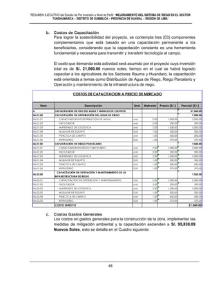 RESUMEN EJECUTIVO del Estudio de Pre Inversión a Nivel de Perfil: “MEJORAMIENTO DEL SISTEMA DE RIEGO EN EL SECTOR
TUNSHUMARCA – DISTRITO DE SUMBILCA – PROVINCIA DE HUARAL – REGION DE LIMA”
48
b. Costos de Capacitación
Para lograr la sostenibilidad del proyecto, se contempla tres (03) componentes
complementarios que está basado en una capacitación permanente a los
beneficiarios, considerando que la capacitación constante es una herramienta
fundamental y necesaria para transmitir y transferir tecnología al campo.
El costo que demanda esta actividad será asumido por el proyecto cuya inversión
total es de S/. 21,060.00 nuevos soles, tiempo en el cual se habrá logrado
capacitar a los agricultores de los Sectores Rauma y Huandaro, la capacitación
está orientada a temas como Distribución de Agua de Riego, Riego Parcelario y
Operación y mantenimiento de la infraestructura de riego.
c. Costos Gastos Generales
Los costos en gastos generales para la construcción de la obra, implementar las
medidas de mitigación ambiental y la capacitación ascienden a S/. 95,838.09
Nuevos Soles, esto se detalla en el Cuadro siguiente:
Item Descripción Und. Metrado Precio (S/.) Parcial (S/.)
6 CAPACITACION EN USO DEL AGUA Y MANEJO DE CULTIVOS 21,060.00
06.01.00 CAPACITACIÓN EN DISTRIBUCIÓN DEL AGUA DE RIEGO 7,020.00
06.01.01 CAPACITADOR EN DISTRIBUCIÓN DE AGUA und 2.00 1,000.00 2,000.00
06.01.02 FACILITADOR und 2.00 250.00 500.00
06.01.03 MATERIALES DE LOGISTICA und 2.00 1,500.00 3,000.00
06.01.04 ALQUILER DE EQUIPO GLB 1.00 500.00 500.00
06.01.05 PRACTICA DE CAMPO und 1.00 650.00 650.00
06.01.06 REFRIGERIO GLB 1.00 370.00 370.00
06.01.00 CAPACITACIÓN EN RIEGO PARCELARIO 7,020.00
06.01.01 CAPACITADOR EN RIEGO PARCELARIO und 2.00 1,000.00 2,000.00
06.01.02 FACILITADOR und 2.00 250.00 500.00
06.01.03 MATERIALES DE LOGISTICA und 2.00 1,500.00 3,000.00
06.01.04 ALQUILER DE EQUIPO GLB 1.00 500.00 500.00
06.01.05 PRACTICA DE CAMPO und 1.00 650.00 650.00
06.01.06 REFRIGERIO GLB 1.00 370.00 370.00
06.02.00
CAPACITACIÓN EN OPERACIÓN Y MANTENIMIENTO DE LA
INFRAESTRUCTURA DE RIEGO
7,020.00
06.02.01 CAPACITACIÓN EN OPERACIÓN Y MANTENIMIENTO und 2.00 1,000.00 2,000.00
06.01.02 FACILITADOR und 2.00 250.00 500.00
06.02.02 MATERIALES DE LOGISTICA und 2.00 1,500.00 3,000.00
06.02.03 ALQUILER DE EQUIPO GLB 1.00 500.00 500.00
06.02.04 PRACTICA DE CAMPO und 1.00 650.00 650.00
06.02.05 REFRIGERIO GLB 1.00 370.00 370.00
COSTO DIRECTO 21,060.00
COSTOS DE CAPACITACION A PRECIO DE MERCADO
 
