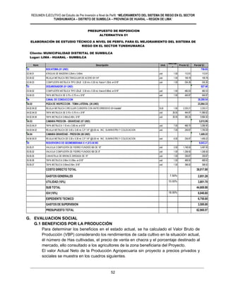 RESUMEN EJECUTIVO del Estudio de Pre Inversión a Nivel de Perfil: “MEJORAMIENTO DEL SISTEMA DE RIEGO EN EL SECTOR
TUNSHUMARCA – DISTRITO DE SUMBILCA – PROVINCIA DE HUARAL – REGION DE LIMA”
52
G. EVALUACION SOCIAL
G.1 BENEFICIOS POR LA PRODUCCIÓN
Para determinar los beneficios en el estado actual, se ha calculado el Valor Bruto de
Producción (VBP) considerando los rendimientos de cada cultivo en la situación actual,
él número de Has cultivadas, el precio de venta en chacra y el porcentaje destinado al
mercado, ello consultado a los agricultores de la zona beneficiaria del Proyecto.
El valor Actual Neto de la Producción Agropecuaria sin proyecto a precios privados y
sociales se muestra en los cuadros siguientes.
Cliente MUNICIPALIDAD DISTRITAL DE HUAMANTANGA
Lugar LIMA - CANTA - HUAMANTANGA
Item Descripción Und.
Metrad
o
Precio S/. Parcial S/.
02 BOCATOMA (01 UND) 756.85
02.04.01 ATAGUIA DE MADERA 0.25mt x 0.40mt. und 1.00 112.81 112.81
02.04.02 REJILLA METALICA RECTANGULAR DE ACERO Ø=1/4" und 1.00 109.78 109.78
02.04.03 COMPUERTA METÁLICA TIPO IZAJE 0.30 mt x 0.30 mt, Harco=1.25mt. e=3/16" und 1.00 534.26 534.26
03 DESARENADOR (01 UND) 927.40
03.04.02 COMPUERTA METÁLICA TIPO IZAJE 0.30 mt x 0.30 mt, Harco=0.80mt, e=3/16" und 1.00 482.53 482.53
03.04.03 TAPA METALICA DE 0.70 x 0.70 m x 3/16" und 1.00 444.87 444.87
04 CANAL DE CONDUCCION 30,289.54
04.02 POZA DE INSPECCION - TOMA LATERAL (26 UND) 23,864.33
04.02.04.02 REJILLA METALICA CIRCULAR CUBIERTA CON ANTICORROSIVO Ø=Variable" GLB 1.00 2,333.21 2,333.21
04.02.04.03 TAPA METALICA DE 0.70 x 0.70 m x 3/16" und 26.00 444.87 11,566.62
04.02.04.04 TAPA METALICA 0.45mx0.40m, 3/16" und 26.00 383.25 9,964.50
04.03 CAMARA PRESION - GRAVEDAD (07 UND) 5,015.99
04.03.04.01 TAPA METALICA 1.10 mt x 0.85 mt, e=3/16" und 7.00 466.70 3,266.90
04.03.04.02 REJILLA METALICA DE 0.40 x 0.40 mt. C/F 1/4" @0.05 mt. INC. SUMINISTRO Y COLOCACION und 7.00 249.87 1,749.09
04.04 CAMARA GRAVEDAD - PRESION (06 UND) 1,409.22
04.04.04.01 REJILLA METALICA DE 0.30 x 0.30 mt. C/F 1/4" @0.05 mt. INC. SUMINISTRO Y COLOCACION und 6.00 234.87 1,409.22
05 RESERVORIO DE GEOMEMBRANA V.=1,872.00 M3 6,043.21
05.05.01 VALVULA COMPUERTA DE FIERRO FUNDIDO BB DE 10" und 2.00 1,748.50 3,497.00
05.05.02 VALVULA COMPUERTA DE FIERRO FUNDIDO BB DE 8" und 1.00 1,338.50 1,338.50
05.05.05 CANASTILLA DE BRONCE BRIDADA DE 10" und 1.00 339.87 339.87
05.05.06 TAPA METALICA 0.95m X 0.95m, e=3/16" und 1.00 468.92 468.92
05.05.07 TAPA METALICA 0.55mx0.55m, 3/16" und 1.00 398.92 398.92
COSTO DIRECTO TOTAL 38,017.00
GASTOS GENERALES 7.50% 2,851.28
UTILIDAD (10%) 10.00% 3,801.70
SUB TOTAL 44,669.98
IGV(18%) 18.00% 8,040.60
EXPEDIENTE TECNICO 6,750.00
GASTOS DE SUPERVISION 3,500.00
PRESUPUESTO TOTAL 62,960.57
PRESUPUESTO DE REPOSICION
ALTERNATIVA 01
MEJORAMIENTO DEL SERVICIO DE AGUA PARA EL SISTEMA DE RIEGO DE TOMA CUCURUHUAY EN EL CENTRO POBLADO DE MARCO, DEL
DISTRITO DE HUAMANTANGA - CANTA - LIMA
ELABORACIÓN DE ESTUDIO TÉCNICO A NIVEL DE PERFIL PARA EL MEJORAMIENTO DEL SISTEMA DE
RIEGO EN EL SECTOR TUNSHUMARCA
Cliente: MUNICIPALIDAD DISTRITAL DE SUMBILCA
Lugar: LIMA - HUARAL - SUMBILCA
PRESUPUESTO DE REPOSICION
ALTERNATIVA 01
 