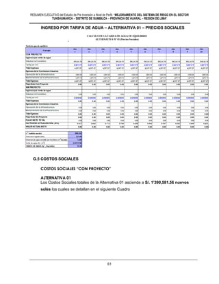 RESUMEN EJECUTIVO del Estudio de Pre Inversión a Nivel de Perfil: “MEJORAMIENTO DEL SISTEMA DE RIEGO EN EL SECTOR
TUNSHUMARCA – DISTRITO DE SUMBILCA – PROVINCIA DE HUARAL – REGION DE LIMA”
61
INGRESO POR TARIFA DE AGUA – ALTERNATIVA 01 – PRECIOS SOCIALES
G.5 COSTOS SOCIALES
COSTOS SOCIALES “CON PROYECTO”
ALTERNATIVA 01
Los Costos Sociales totales de la Alternativa 01 asciende a S/. 1’390,581.56 nuevos
soles los cuales se detallan en el siguiente Cuadro
 