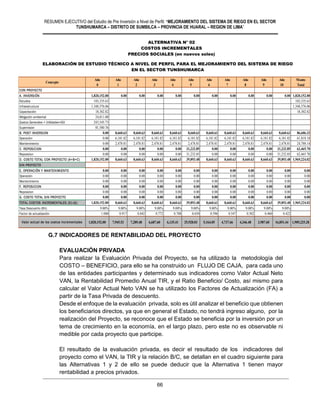 RESUMEN EJECUTIVO del Estudio de Pre Inversión a Nivel de Perfil: “MEJORAMIENTO DEL SISTEMA DE RIEGO EN EL SECTOR
TUNSHUMARCA – DISTRITO DE SUMBILCA – PROVINCIA DE HUARAL – REGION DE LIMA”
66
G.7 INDICADORES DE RENTABILIDAD DEL PROYECTO
EVALUACIÓN PRIVADA
Para realizar la Evaluación Privada del Proyecto, se ha utilizado la metodología del
COSTO – BENEFICIO, para ello se ha construido un FLUJO DE CAJA, para cada uno
de las entidades participantes y determinado sus indicadores como Valor Actual Neto
VAN, la Rentabilidad Promedio Anual TIR, y el Ratio Beneficio/ Costo, así mismo para
calcular el Valor Actual Neto VAN se ha utilizado los Factores de Actualización (FA) a
partir de la Tasa Privada de descuento.
Desde el enfoque de la evaluación privada, solo es útil analizar el beneficio que obtienen
los beneficiarios directos, ya que en general el Estado, no tendrá ingreso alguno, por la
realización del Proyecto, se reconoce que el Estado se beneficia por la inversión por un
tema de crecimiento en la economía, en el largo plazo, pero este no es observable ni
medible por cada proyecto que participe.
El resultado de la evaluación privada, es decir el resultado de los indicadores del
proyecto como el VAN, la TIR y la relación B/C, se detallan en el cuadro siguiente para
las Alternativas 1 y 2 de ello se puede deducir que la Alternativa 1 tienen mayor
rentabilidad a precios privados.
PROYECTO :MEJORAMIENTO DEL SERVICIO DE AGUA PARA EL SISTEMA DE RIEGO DE TOMA A CUCURUHUAY EN EL CENTRO POBLADO DE MARCO, DEL DISTRITO DE HUAMANTANGA - CANTA
Año Año Año Año Año Año Año Año Año Año Año Monto
0 1 2 3 4 5 6 7 8 9 10 Total
CON PROYECTO
A. INVERSIÓN 1,820,152.00 0.00 0.00 0.00 0.00 0.00 0.00 0.00 0.00 0.00 0.00 1,820,152.00
Estudios 103,335.63 103,335.63
Infraestructura 1,348,576.06 1,348,576.06
Capacitación 18,302.82 18,302.82
Mitigación ambiental 24,811.00
Gastos Generales + Utilidades+IGV 243,545.73
Supervision 81,580.76
B. POST INVERSION 0.00 8,660.63 8,660.63 8,660.63 8,660.63 8,660.63 8,660.63 8,660.63 8,660.63 8,660.63 8,660.63 86,606.32
Operación 0.00 6,181.82 6,181.82 6,181.82 6,181.82 6,181.82 6,181.82 6,181.82 6,181.82 6,181.82 6,181.82 61,818.18
Mantenimiento 0.00 2,478.81 2,478.81 2,478.81 2,478.81 2,478.81 2,478.81 2,478.81 2,478.81 2,478.81 2,478.81 24,788.14
C. REPOSICION 0.00 0.00 0.00 0.00 0.00 31,232.85 0.00 0.00 0.00 0.00 31,232.85 62,465.70
Reposicion 0.00 0.00 0.00 0.00 0.00 31,232.85 0.00 0.00 0.00 0.00 31,232.85 62,465.70
D. COSTO TOTAL CON PROYECTO (A+B+C) 1,820,152.00 8,660.63 8,660.63 8,660.63 8,660.63 39,893.48 8,660.63 8,660.63 8,660.63 8,660.63 39,893.48 1,969,224.02
SIN PROYECTO
E. OPERACIÓN Y MANTENIMIENTO 0.00 0.00 0.00 0.00 0.00 0.00 0.00 0.00 0.00 0.00 0.00 0.00
Operación 0.00 0.00 0.00 0.00 0.00 0.00 0.00 0.00 0.00 0.00 0.00 0.00
Mantenimiento 0.00 0.00 0.00 0.00 0.00 0.00 0.00 0.00 0.00 0.00 0.00 0.00
F. REPOSICION 0.00 0.00 0.00 0.00 0.00 0.00 0.00 0.00 0.00 0.00 0.00 0.00
Reposicion 0.00 0.00 0.00 0.00 0.00 0.00 0.00 0.00 0.00 0.00 0.00 0.00
G. COSTO TOTAL SIN PROYECTO 0.00 0.00 0.00 0.00 0.00 0.00 0.00 0.00 0.00 0.00 0.00 0.00
TOTAL COSTOS INCREMENTALES (D)-(G) 1,820,152.00 8,660.63 8,660.63 8,660.63 8,660.63 39,893.48 8,660.63 8,660.63 8,660.63 8,660.63 39,893.48 1,969,224.02
Tasa Descuento (9%) 9.00% 9.00% 9.00% 9.00% 9.00% 9.00% 9.00% 9.00% 9.00% 9.00% 9.00%
Factor de actualización 1.000 0.917 0.842 0.772 0.708 0.650 0.596 0.547 0.502 0.460 0.422
Valor actual de los costos incrementales 1,820,152.00 7,945.53 7,289.48 6,687.60 6,135.41 25,928.03 5,164.05 4,737.66 4,346.48 3,987.60 16,851.44 1,909,225.28
COSTOS INCREMENTALES
PRECIOS PRIVADOS (en nuevos soles)
Concepto
ALTERNATIVA Nº 02
ALTERNATIVA N° 02
COSTOS INCREMENTALES
PRECIOS SOCIALES (en nuevos soles)
VALOR NETO DE LA PRODUCCIÓN AGRICOLA CON PROYECTO
PRECIOS PRIVADOS (en nuevos soles)
ELABORACIÓN DE ESTUDIO TÉCNICO A NIVEL DE PERFIL PARA EL MEJORAMIENTO DEL SISTEMA DE RIEGO
EN EL SECTOR TUNSHUMARCA
 