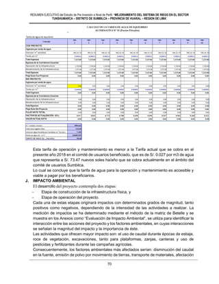 RESUMEN EJECUTIVO del Estudio de Pre Inversión a Nivel de Perfil: “MEJORAMIENTO DEL SISTEMA DE RIEGO EN EL SECTOR
TUNSHUMARCA – DISTRITO DE SUMBILCA – PROVINCIA DE HUARAL – REGION DE LIMA”
70
Esta tarifa de operación y mantenimiento es menor a la Tarifa actual que se cobra en el
presente año 2018 en el comité de usuarios beneficiado, que es de S/. 0.027 por m3 de agua
que representa a S/. 73.47 nuevos soles ha/año que se cobra actualmente en el ámbito del
comité de usuarios Sumbilca.
Lo cual se concluye que la tarifa de agua para la operación y mantenimiento es accesible y
viable a pagar por los beneficiarios.
J. IMPACTO AMBIENTAL
El desarrollo del proyecto contempla dos etapas:
 Etapa de construcción de la infraestructura física, y
 Etapa de operación del proyecto.
Cada una de estas etapas originará impactos con determinados grados de magnitud, tanto
positivos como negativos, dependiendo de la intensidad de las actividades a realizar. La
medición de impactos se ha determinado mediante el método de la matriz de Betelle y se
muestra en los Anexos como “Evaluación de Impacto Ambiental”, se utiliza para identificar la
interacción entre las acciones del proyecto y los factores ambientales, en cuyas interacciones
se señalan la magnitud del impacto y la importancia de éste.
Las actividades que ofrecen mayor impacto son: el uso de caudal durante épocas de estiaje,
roce de vegetación, excavaciones, tanto para plataformas, zanjas, canteras y uso de
pesticidas y fertilizantes durante las campañas agrícolas.
Consecuentemente, los factores ambientales más afectados serían: disminución del caudal
en la fuente, emisión de polvo por movimiento de tierras, transporte de materiales, afectación
#¡DIV/0!
Tarifa de agua de equilibrio 0.008155549
Año Año Año Año Año Año Año Año Año Año
1 2 3 4 5 6 7 8 9 10
CON PROYECTO
Ingresos por venta de agua
Volumen m3
vendidos 898,161.50 898,161.50 898,161.50 898,161.50 898,161.50 898,161.50 898,161.50 898,161.50 898,161.50 898,161.50
Tarifa por m3
0.00816 0.00816 0.00816 0.00816 0.00816 0.00816 0.00816 0.00816 0.00816 0.00816
Total Ingresos 7,325.00 7,325.00 7,325.00 7,325.00 7,325.00 7,325.00 7,325.00 7,325.00 7,325.00 7,325.00
Egresos de la Comisiones Usuarios
Operación de la infraestructura 5,350.00 5,350.00 5,350.00 5,350.00 5,350.00 5,350.00 5,350.00 5,350.00 5,350.00 5,350.00
Mantenimiento de la infraestructura 1,975.00 1,975.00 1,975.00 1,975.00 1,975.00 1,975.00 1,975.00 1,975.00 1,975.00 1,975.00
Total Egresos 7,325.00 7,325.00 7,325.00 7,325.00 7,325.00 7,325.00 7,325.00 7,325.00 7,325.00 7,325.00
Flujo Neto Con Proyecto 0.00 0.00 0.00 0.00 0.00 0.00 0.00 0.00 0.00 0.00
SIN PROYECTO
Ingresos por venta de agua
Volumen m3
vendidos 0.00 0.00 0.00 0.00 0.00 0.00 0.00 0.00 0.00 0.00
Tarifa por m3
0.00000 0.00000 0.00000 0.00000 0.00000 0.00000 0.00000 0.00000 0.00000 0.00000
Total Ingresos 0.00 0.00 0.00 0.00 0.00 0.00 0.00 0.00 0.00 0.00
Egresos de la Comisiones Usuarios
Operación de la infraestructura 0.00 0.00 0.00 0.00 0.00 0.00 0.00 0.00 0.00 0.00
Mantenimiento de la infraestructura 0.00 0.00 0.00 0.00 0.00 0.00 0.00 0.00 0.00 0.00
Total Egresos 0.00 0.00 0.00 0.00 0.00 0.00 0.00 0.00 0.00 0.00
Flujo Neto Sin Proyecto 0.00 0.00 0.00 0.00 0.00 0.00 0.00 0.00 0.00 0.00
FLUJO NETO TOTAL 0.00 0.00 0.00 0.00 0.00 0.00 0.00 0.00 0.00 0.00
FACTOR DE ACTUALIZACIÓN (9%) 0.917 0.842 0.772 0.708 0.650 0.596 0.547 0.502 0.460 0.422
VALOR ACTUAL NETO 0.00 0.00 0.00 0.00 0.00 0.00 0.00 0.00 0.00 0.00
m3
vendidos anuales 898,162
Total area regada (Has) 125.00
Volumen Agua Vendida por hectárea (m3
/ha/año) 7,185
Tarifa de agua (S/. /m3
) 0.0081555
TARIFA DE AGUA (S/. /ha/año) 58.60
CALCULO DE LA TARIFA DE AGUA DE EQUILIBRIO
ALTERNATIVA Nº 01 (Precios Privados)
Concepto
 