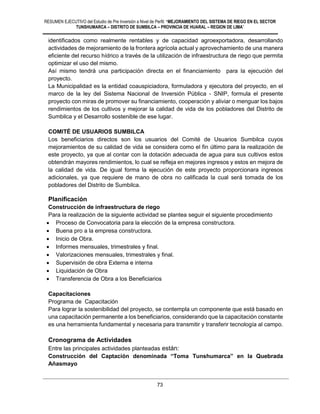 RESUMEN EJECUTIVO del Estudio de Pre Inversión a Nivel de Perfil: “MEJORAMIENTO DEL SISTEMA DE RIEGO EN EL SECTOR
TUNSHUMARCA – DISTRITO DE SUMBILCA – PROVINCIA DE HUARAL – REGION DE LIMA”
73
identificados como realmente rentables y de capacidad agroexportadora, desarrollando
actividades de mejoramiento de la frontera agrícola actual y aprovechamiento de una manera
eficiente del recurso hídrico a través de la utilización de infraestructura de riego que permita
optimizar el uso del mismo.
Así mismo tendrá una participación directa en el financiamiento para la ejecución del
proyecto.
La Municipalidad es la entidad coauspiciadora, formuladora y ejecutora del proyecto, en el
marco de la ley del Sistema Nacional de Inversión Pública - SNIP, formula el presente
proyecto con miras de promover su financiamiento, cooperación y aliviar o menguar los bajos
rendimientos de los cultivos y mejorar la calidad de vida de los pobladores del Distrito de
Sumbilca y el Desarrollo sostenible de ese lugar.
COMITÉ DE USUARIOS SUMBILCA
Los beneficiarios directos son los usuarios del Comité de Usuarios Sumbilca cuyos
mejoramientos de su calidad de vida se considera como el fin último para la realización de
este proyecto, ya que al contar con la dotación adecuada de agua para sus cultivos estos
obtendrán mayores rendimientos, lo cual se refleja en mejores ingresos y estos en mejora de
la calidad de vida. De igual forma la ejecución de este proyecto proporcionara ingresos
adicionales, ya que requiere de mano de obra no calificada la cual será tomada de los
pobladores del Distrito de Sumbilca.
Planificación
Construcción de infraestructura de riego
Para la realización de la siguiente actividad se plantea seguir el siguiente procedimiento
 Proceso de Convocatoria para la elección de la empresa constructora.
 Buena pro a la empresa constructora.
 Inicio de Obra.
 Informes mensuales, trimestrales y final.
 Valorizaciones mensuales, trimestrales y final.
 Supervisión de obra Externa e interna
 Liquidación de Obra
 Transferencia de Obra a los Beneficiarios
Capacitaciones
Programa de Capacitación
Para lograr la sostenibilidad del proyecto, se contempla un componente que está basado en
una capacitación permanente a los beneficiarios, considerando que la capacitación constante
es una herramienta fundamental y necesaria para transmitir y transferir tecnología al campo.
Cronograma de Actividades
Entre las principales actividades planteadas están:
Construcción del Captación denominada “Toma Tunshumarca” en la Quebrada
Añasmayo
 