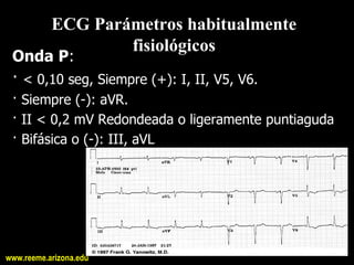 ECG Parámetros habitualmente 
                   fisiológicos 
 Onda P: 
 · < 0,10 seg, Siempre (+): I, II, V5, V6. 
 · Siempre (­): aVR. 
 · II < 0,2 mV Redondeada o ligeramente puntiaguda 
 · Bifásica o (­): III, aVL




www.reeme.arizona.edu
 