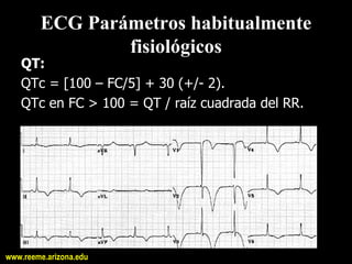 ECG Parámetros habitualmente 
                fisiológicos 
   QT: 
   QTc = [100 – FC/5] + 30 (+/­ 2). 
   QTc en FC > 100 = QT / raíz cuadrada del RR.




www.reeme.arizona.edu
 