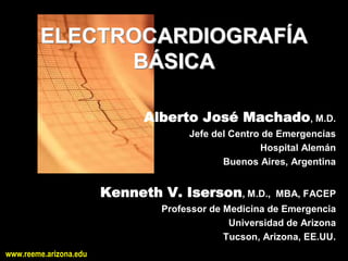 ELECTROCARDIOGRAFÍA 
              BÁSICA 

                              Alberto José Machado, M.D. 
                                      Jefe del Centro de Emergencias 
                                                     Hospital Alemán 
                                             Buenos Aires, Argentina 


                        Kenneth V. Iserson, M.D.,  MBA, FACEP 
                                 Professor de Medicina de Emergencia 
                                               Universidad de Arizona 
                                              Tucson, Arizona, EE.UU.
www.reeme.arizona.edu
 