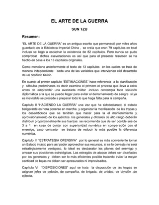 EL ARTE DE LA GUERRA
SUN TZU
Resumen:
“EL ARTE DE LA GUERRA” es un antiguo escrito que permaneció por miles años
guardado en la Biblioteca Imperial China , se creía que eran 79 capítulos en total
incluso se llegó a escuchar la existencia de 82 capítulos. Pero nunca se pudo
comprobar dichas aseveraciones es así que para el presente resumen se ha
hecho en base a los 13 capítulos originales.
Como mencione anteriormente el texto de 13 capítulos en los cuales se trata de
manera independiente cada una de las variables que intervienen elel desarrollo
de un conflicto bélico.
En cuanto al primer capítulo “ESTIMACIONES” hace referencia a la planificación
y cálculos preliminares es decir examina el primero el proceso que lleva a cabo
antes de emprender una avanzada militar .incluso contempla toda solución
diplomática a la que se puede llegar para evitar el derramamiento de sangre si ya
es inevitable se procede a preparar todo lo que haga falta para la campaña.
Capitulo II “HACIENDO LA GUERRA” una vez que ha sidodeclarado el estado
beligerante es hora ponerse en marcha y organizar la movilización de las tropas y
los desembolsos que se tendrán que hacer para la el mantenimiento y
aprovisionamiento de los ejércitos .los generales y oficiales de alto rango deberán
distribuir proporcionalmente sus fuerzas se recomienda que de ser posible sea de
3 a 1 en caso de contar con superioridad numérica en comparación con el
enemigo, caso contrario se tratara de reducir lo más posible la diferencia
numérica.
Capitulo III “ESTRATEGIA OFENSIVA” por lo general es más conveniente tomar
un Estado intacto para así poder aprovechar sus recursos, si se lo devasta no será
estratégicamente ventajoso, lo ideal es desbaratar los planes del enemigo y
arrasar sus posiciones estratégicas. Las estragáis de ataque debes ser diseñadas
por los generales y deben ser lo más eficientes posible tratando evitar la mayor
cantidad de bajas no deben ser apresurados ni improvisados.
Capítulo VI “DISPOSICIONES” aquí se trata la disposición de las tropas se
asignan jefes de pelotón, de compañía, de brigada, de unidad, de división ,de
ejército.

 