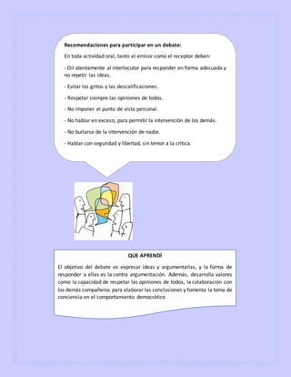Recomendaciones para participar en un debate:
En toda actividad oral, tanto el emisor como el receptor deben:
- Oír atentamente al interlocutor para responder en forma adecuada y
no repetir las ideas.
- Evitar los gritos y las descalificaciones.
- Respetar siempre las opiniones de todos.
- No imponer el punto de vista personal.
- No hablar en exceso, para permitir la intervención de los demás.
- No burlarse de la intervención de nadie.
- Hablar con seguridad y libertad, sin temor a la crítica.
QUE APRENDÍ
El objetivo del debate es expresar ideas y argumentarlas, y la forma de
responder a ellas es la contra argumentación. Además, desarrolla valores
como la capacidad de respetar las opiniones de todos, la colaboración con
los demás compañeros para elaborar las conclusiones y fomenta la toma de
conciencia en el comportamiento democrático
 