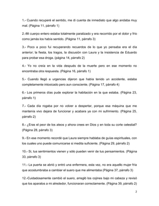 1.- Cuando recuperé el sentido, me di cuenta de inmediato que algo andaba muy
mal. (Página 11, párrafo 1)

2.-Mi cuerpo entero estaba totalmente paralizado y era recorrido por el dolor y frío
como jamás los había sentido. (Página 11, párrafo 3)

3.- Poco a poco fui recuperando recuerdos de lo que yo pensaba era el día
anterior; la fiesta, los tragos, la discusión con Laura y la insistencia de Eduardo
para probar esa droga. (página 14, párrafo 2)

4.- Yo no creía en la vida después de la muerte pero en ese momento no
encontraba otra respuesta. (Página 16, párrafo 1)

5.- Cuando llegó a urgencias dijeron que había tenido un accidente, estaba
completamente intoxicado pero aun consciente. (Página 17, párrafo 4)

6.- Los primeros días pude explorar la habitación en la que estaba. (Página 23,
párrafo 1)

7.- Cada día rogaba por no volver a despertar, porque esa máquina que me
mantenía vivo dejara de funcionar y acabara ya con mi sufrimiento. (Página 25,
párrafo 2)

8.- ¿Eras el peor de los ateos y ahora crees en Dios y en toda su corte celestial?
(Página 28, párrafo 3)

9.- En ese momento recordé que Laura siempre hablaba de guías espirituales, con
los cuales uno puede comunicarse si medita suficiente. (Página 29, párrafo 2)

10.- Si, tus sentimientos vienen y sólo pueden venir de tus pensamientos. (Página
33, párrafo 3)

11.- La puerta se abrió y entró una enfermera, esta vez, no era aquello mujer fría
que acostumbraba a cambiar el suero que me alimentaba (Página 37, párrafo 3)

12.-Cuidadosamente cambió el suero, arregló los cojines bajo mi cabeza y revisó
que los aparatos a mi alrededor, funcionaran correctamente. (Página 39, párrafo 2)

                                                                                  2
 