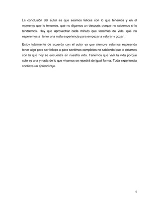 La conclusión del autor es que seamos felices con lo que tenemos y en el
momento que lo tenemos, que no digamos un después porque no sabemos si lo
tendremos. Hay que aprovechar cada minuto que tenemos de vida, que no
esperemos a tener una mala experiencia para empezar a valorar y gozar.

Estoy totalmente de acuerdo con el autor ya que siempre estamos esperando
tener algo para ser felices o para sentirnos completos no sabiendo que lo estamos
con lo que hoy se encuentra en nuestra vida. Tenemos que vivir la vida porque
solo es una y nada de lo que vivamos se repetirá de igual forma. Toda experiencia
conlleva un aprendizaje.




                                                                                6
 