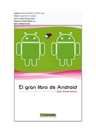 Nombre: DELLGADO DE LA CRUZ Jilton
Título: El gran libro de Android
Autor: Tomás Gironés, Jesús
Editorial: MARCOMBO, S.A.
ISBN: 9788426717320
 