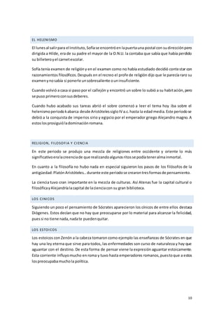 10
EL HELENISMO
El lunesal salirpara el instituto,Sofíase encontróen lapuertauna postal con sudirecciónpero
dirigida a Hilde, era de su padre el mayor de la O.N.U. la contaba que sabía que había perdido
su billeteroyel carnetescolar.
Sofía tenía examen de religióny en el examen como no había estudiado decidió contestar con
razonamientos filosóficos.Después en el recreo el profe de religión dijo que le parecía raro su
examenynosabía si ponerle unsobresaliente ouninsuficiente.
Cuando volvió a casa si paso por el callejón y encontró un sobre lo subió a su habitación,pero
se puso primeroconsusdeberes.
Cuando hubo acabado sus tareas abrió el sobre comenzó a leer el tema hoy iba sobre el
helenismoperiodokabarca desde AristótelessigloIV a.c.hasta la edad media.Este periodose
debió a la conquista de imperios sirio y egipcio por el emperador griego Alejandro magno. A
estoslosprosiguióladominaciónromana.
RELIGION, FILOSOFIA Y CIENCIA
En este periodo se produjo una mezcla de religiones entre occidente y oriente lo más
significativoeralacreenciade que realizandoalgunosritosse podíateneralmainmortal.
En cuanto a la filosofía no hubo nada en especial siguieron los pasos de los filósofos de la
antigüedad:PlatónAristóteles…durante este periodose crearontresformasde pensamiento.
La ciencia tuvo cran importante en la mezcla de culturas. Así Atenas fue la capital cultural o
filosóficayAlejandríalacapital de lacienciacon su gran biblioteca.
LOS CINICOS
Siguiendo un poco el pensamiento de Sócrates aparecieron los cínicos de entre ellos destaca
Diógenes. Estos decían que no hay que preocuparse por lo material para alcanzar la felicidad,
puessi no tiene nada,nadate puedenquitar.
LOS ESTOICOS
Los estoicos con Zenón a la cabeza tomaron como ejemplo las enseñanzas de Sócrates en que
hay una ley eterna que sirve para todos, las enfermedades son curso de naturaleza y hay que
aguantar con el destino. De esta forma de pensar viene la expresión aguantar estoicamente.
Esta corriente influyomucho en roma y tuvo hasta emperadores romanos,puestoque a estos
lospreocupabamuchola política.
 