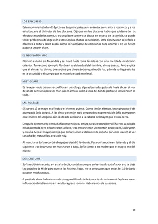 11
LOS EPICUREOS
Este movimientolofundóEpicúreo.Susprincipalespensamientoscontrariosaloscínicosya los
estoicos, era el disfrutar de los placeres. Dijo que en los placeres había que cuidarse de l os
efectos secundarios como, si es un placer comer y se abusa en exceso de la comida, se puede
tener problemas de digestión estos son los efectos secundarios. Otra observación se refería a
placeres a corto y largo plazo, como seria privarse de comilonas para ahorrar y en un futuro
pagarse un gran viaje.
EL NEOPLATONISMO
Plotinio estudio en Alejandría y se llevó hasta roma las ideas con una mezcla de misticismo
oriental.Tomacomo ejemploPlatónensuvisióndual del hombre,almay cuerpo. Peroexplica
que el almaesluzdivina,puesopinaque diosestodoyque irradialuz,ydonde nollegaestaluz
esla oscuridady el cuerpoque esmateriaestaráen el mal.
MISTICISMO
Es laexperienciade unirseconDiosenunsoloyo,algoasícomolasgotasde lluvia al caeral mar
dejan de ser lluvia para ser mar. Así el alma al subir a Dios de donde partió se convierte en el
todo.
LAS POSTALES
El jueves 17 de mayo era fiesta y el viernes puente. Como tenían tiempo Jorum propusoir de
acampada Sofía acepto.A las cinco ya tenían todo preparadoa sugerenciade Sofía acamparon
enel monte del urogallo,conlaideade acercarse a la cabaña del mayorque estabacerca.
Despuésde montarlatiendaSofíaconvencióasuamigaparalaexcursiónyallífueron.Lacabaña
estabacerrada peroencontraronla llave,trasentrarvieronun montónde postales,lasleyeron
y en una decía el mayor así hijaque Sofía y Jorum estabanen la cabaña. Jorumse asustóal ver
la fachadel matasellos,eralade hoy.
Al marcharse Sofía recordó el espejoydecidióllevárselo.Pasaronlanoche en la tienday al día
siguiente tras desayunar se marcharon a casa, Sofía conto a su madre que el espejo era del
mayor.
DOS CULTURAS
Sofía recibióotra carta, en estala decía, contaba con que volveríasa la cabaña por esote deje
las postales de Hilde para que se las hicierasllegar, no te preocupes que antesdel 15 de junio
pasaran muchascosas.
A partirde ahora hablaremosde otrogranfilósofode laépocaJesúsde Nazaret.Explicare como
influencioel cristianismoenlaculturagrecoromana.Hablaremosde susraíces.
 