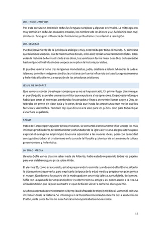 12
LOS INDOEUROPEOS
Por esta cultura se entiende todas las lenguas europeas y algunas orientales. La mitología era
muy comúnen todaslas ciudadesestados,losnombresde losDiosesysusfuncioneseranmuy
similares.Tuvograninfluenciadel hinduismoyel budismoconrelaciónalareligión.
LOS SEMITAS
Pueblo proveniente de la península arábiga y muy extendida por todo el mundo. Al contrario
que losindoeuropeos,que teníanmuchosdioses,ellossoloteníanunoeranmonoteístas.Estos
veíanlahistoriade formadistintaalosotros,lossemitasenformalineal óseaDiosde lacreación
hasta el juiciofinal ylosindoeuropeosse repitenlahistoriaporciclos.
El pueblo semita tiene tres religiones monoteístas, judía, cristiana e islam. Mientras la judía e
islamnopermitenimágenesde dioslacristianaconfuerteinfluenciade laculturagrecorromana
y helenistasi lastiene,aexcepción de losortodoxoscristianos.
JESUS DE NAZARET
Que vamosa contar de este personaje que yanose hayacontado.En primerlugardiremosque
el pueblojudíoesperabaunmesíasmilitarque expulsaraalosopresores.LlegoJesúsydijoque
había que amar al enemigo, perdonaba los pecados y llegoa atreverse llamar padre a Dios, se
rodeaba de gente de clase baja y lo peor, decía que hasta las prostitutas eran mejor que los
fariseos y sacerdotes. También dijo que diosno era solo para los judíos, sino para todo el que
escucharasu palabra.
PABLO
Pablode Tarso el perseguidorde loscristianos.Se convirtióal cristianismoyfue unode losmás
intensospredicadoresdel cristianismoycofundadorde la iglesiacristiana.Llegoa Atenaspara
explicar el evangelio. Al principio tuvo una oposición a las nuevas ideas, pero con tenacidad
consiguióintroducirel cristianismoenlacunade lafilosofíaycolonizarde estamaneralacultura
grecorromanay helenística.
LA EDAD MEDIA
Llevaba Sofía varios días sin saber nada de Alberto, había estado repasando todos los papeles
para ver si dabanalguna pistasobre Hilde.
El viernes25,comoeraacuerdo,estabapreparandolacomidacuandosonóel teléfono.Alberto
la dijoque tenía que verla,para explicarlalaépoca de la edadmediay preparar un plancontra
el mayor. Quedarona las cuatro de la madrugadaen una viejaiglesia,santaMaría, del centro.
Sofía con laayuda de Jorumplaneodecirira dormircon su amigay así poderacudir a la cita.La
únicacondiciónque lapusosu madre es que debíade volvera comeral día siguiente.
A lahora acordadase encontraronAlbertoibadisfrazadode monjemedieval.Comenzóconuna
introducciónde la historia.Se introdujoenla filosofíacomentandoel cierre de la academiade
Platón,así laúnica formade enseñanzalamonopolizabalosmonasterios.
 