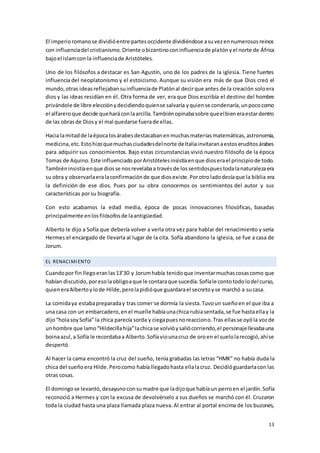 13
El imperioromanose dividióentre partesoccidente dividiéndose asuvezennumerososreinos
con influenciadel cristianismo.Oriente obizantinoconinfluenciade platónyel norte de África
bajoel islamcon la influenciade Aristóteles.
Uno de los filósofos a destacar es San Agustín, uno de los padres de la iglesia. Tiene fuertes
influencia del neoplatonismo y el estoicismo. Aunque su visión era más de que Dios creó el
mundo,otras ideasreflejabansuinfluenciade Platónal decirque antes de la creación soloera
dios y las ideas residían en él. Otra forma de ver, era que Dios escribía el destino del hombre
privándole de libre elecciónydecidiendoquiense salvaría yquiense condenaría,unpococomo
el alfareroque decide queharáconlaarcilla.Tambiénopinabasobre queelbieneraestardentro
de las obrasde Diosy el mal quedarse fuerade ellas.
Hacia lamitadde laépocalosárabesdestacabanenmuchasmateriasmatemáticas,astronomía,
medicina,etc.Estohizoquemuchasciudadesdelnorte deItaliainvitaranaestoseruditosárabes
para adquirir sus conocimientos. Bajo estas circunstancias vivió nuestro filósofo de la época
Tomas de Aquino.Este influenciado porAristótelesinsistíaenque dioserael principiode todo.
Tambiéninsistíaenque diosse nosrevelabaa travésde lossentidospuestodalanaturalezaera
su obra y observarlaeralaconfirmaciónde que diosexiste.Porotroladodecíaque la biblia era
la definición de ese dios. Pues por su obra conocemos os sentimientos del autor y sus
características porsu biografía.
Con esto acabamos la edad media, época de pocas innovaciones filosóficas, basadas
principalmente enlosfilósofosde laantigüedad.
Alberto le dijo a Sofía que debería volver a verla otra vez para hablar del renacimiento y seria
Hermes el encargado de llevarla al lugar de la cita. Sofía abandono la iglesia, se fue a casa de
Jorum.
EL RENACIMIENTO
Cuandopor fin llegoeranlas13’30 y Jorumhabía tenidoque inventarmuchascosascomo que
habían discutido,poresolaobligoaque le contaraque sucedía.Sofíale contotodolodel curso,
quieneraAlbertoylode Hilde,perolapidióque guardarael secretoyse marchó a sucasa.
La comidaya estabapreparaday tras comer se dormía la siesta.Tuvoun sueñoen el que iba a
una casa con un embarcadero,enel muelle habíaunachica rubiasentada,se fue hastaellay la
dijo“holasoySofía” la chica parecía sorda y ciegapuesnoreacciono.Tras ellasse oyóla vozde
unhombre que lamo“Hildecillahija”lachicase volvióysaliócorriendo,el personajellevabauna
boinaazul,a Sofía le recordabaa Alberto.Sofíaviounacruz de oroen el suelolarecogió,ahíse
despertó.
Al hacer la cama encontró la cruz del sueño, tenía grabadas las letras “HMK” no había duda la
chica del sueñoera Hilde.Perocomo había llegadohasta ellalacruz. Decidióguardarlacon las
otras cosas.
El domingose levantó,desayunoconsumadre que ladijoque habíaun perroen el jardín.Sofía
reconoció a Hermes y con la excusa de devolvérselo a sus dueños se marchó con él. Cruzaron
toda la ciudad hasta una plaza llamada plaza nueva.Al entrar al portal encima de los buzones,
 