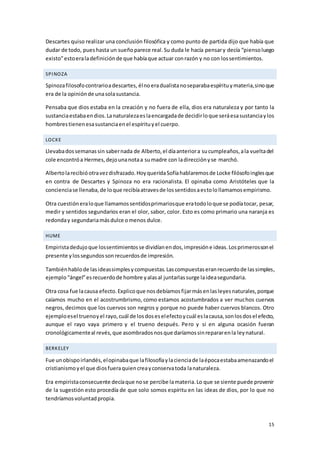 15
Descartes quiso realizar una conclusión filosófica y como punto de partida dijo que había que
dudar de todo, pueshasta un sueñoparece real.Su duda le hacía pensary decía “piensoluego
existo”estoeraladefiniciónde que habíaque actuar conrazón y no con lossentimientos.
SPINOZA
Spinozafilosofocontrarioadescartes, élnoeradualistanoseparabaespírituymateria,sinoque
era de la opiniónde unasolasustancia.
Pensaba que dios estaba en la creación y no fuera de ella, dios era naturaleza y por tanto la
sustanciaestabaendios.Lanaturalezaeslaencargadade decidirloque seráesasustanciaylos
hombrestienenesasustanciaenel espírituyel cuerpo.
LOCKE
Llevabadossemanassin sabernada de Alberto,el díaanteriora sucumpleaños,ala vueltadel
cole encontróa Hermes,dejounanotaa sumadre con ladirecciónyse marchó.
Albertolarecibióotravezdisfrazado.HoyqueridaSofíahablaremosde Locke filósofoinglesque
en contra de Descartes y Spinoza no era racionalista. El opinaba como Aristóteles que la
concienciase llenaba,de loque recibíaatravesde lossentidosaestolollamamosempirismo.
Otra cuestióneraloque llamamossentidosprimariosque eratodoloque se podíatocar, pesar,
medir y sentidos segundarios eran el olor, sabor, color. Esto es como primario una naranja es
redonday segundariamásdulce omenos dulce.
HUME
Empiristadedujoque lossentimientosse dividíanendos,impresióne ideas.Losprimerossonel
presente ylossegundossonrecuerdosde impresión.
Tambiénhablode lasideassimplesycompuestas.Lascompuestaseranrecuerdode lassimples,
ejemplo“ángel”esrecuerdode hombre yalasal juntarlassurge laideasegundaria.
Otra cosa fue lacausa efecto.Explicoque nosdebíamosfijarmásenlasleyesnaturales,porque
caíamos mucho en el acostrumbrismo, como estamos acostumbrados a ver muchos cuervos
negros, decimos que los cuervos son negros y porque no puede haber cuervos blancos. Otro
ejemploesel truenoyel rayo,cuál de losdoseselefectoycuál eslacausa,sonlosdosel efecto,
aunque el rayo vaya primero y el trueno después. Pero y si en alguna ocasión fueran
cronológicamenteal revés,que asombradosnosque daríamossinrepararenla leynatural.
BERKELEY
Fue unobispoirlandés,elopinabaque lafilosofíaylacienciade laépocaestabaamenazandoel
cristianismoyel que diosfueraquiencreayconservatoda lanaturaleza.
Era empiristaconsecuente decíaque nose percibe lamateria.Lo que se siente puede provenir
de la sugestión esto procedía de que solo somos espíritu en las ideas de dios, por lo que no
tendríamosvoluntadpropia.
 