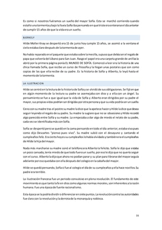 16
Es como si nosotros fuéramos un sueño del mayor Sofía. Esta se marchó corriendo cuando
estallounatormentaybajolalluviaSofíaibapensandoenquetristeeraenterarseel díaanterior
de cumplir15 años de que la vidaeraun sueño.
BJERKELY
Hilde Moller Knay se despertó era 15 de junio hoy cumple 15 años, se asomó a la ventana el
cieloestabaclarodespuésde latormentade ayer.
Nohabía reparadoenel paquete que estabasobre lamesilla,supusoque debíaserel regalode
papa que volveríadel Líbano para San Juan. Rasgoel papel erauna carpeta grande de anillasla
abrió por la primera página ponía EL MUNDO DE SOFÍA. Comenzó a leer era la historia de una
chica llamada Sofía, que recibe un curso de filosofía y la llegan unas postales que son como
copias de las que ella recibe de su padre. Es la historia de Sofía y Alberto, la leyó hasta el
momentode latormenta.
LA ILUSTRACION
Hilde se centróenlalecturade la historiade Sofíayse olvidóde susobligaciones.Se fijóenque
en algún momento de la lectura su padre se asemejaba con dios y a ella con un ángel. Su
pensamientose fue a que igual que la vida de Sofía y Alberto eran dirigidos por su padre el
mayor,suspropiasvidaspodríanserdirigidasporotrapersonayque suvida podríaserunsueño.
Cenoconsumadre tras el postre sumadre ladice que laapetece haceryHilde ladice quedesea
seguir leyendo el regalo de su padre. Su madre la sugiere que no se obsesione y Hilde recordó
algo parecido entre Sofía y su madre. La empezaba a dar algo de miedo el relato de su padre,
cada vezse identificabamásconSofía.
Sofía se despertóperose quedóenla cama pensandoentodo el día anterior,estabavivapues
como dijo Descartes “pienso pues vivo”. Su madre subió con el desayuno y cantando el
cumpleañosfeliz.Eraciertohoyessucumpleañoslohabíaolvidadoytambiéneraelcumpleaños
de Hilde lahijadel mayor.
Nada más marcharse su madre sonó el teléfonoera Albertola felicito. Sofía le dijo que estaba
un poco cansada,tenía miedode que todo fueraun sueño,poresole dijoque no quería seguir
con el curso. Albertoladijoque ahora no podían parar y su planpara librarse del mayorseguía
adelante poresoquedabaconelladespuésdel colegioenlacabañadel mayor.
Hilde se quedópensando,Sofíasi fue al colegioel díade su cumpleañosyellahace novillos.Su
padre era terrible.
La ilustración francesa fue un periodo convulsivo en plena revolución. El fundamento de este
movimientoesque tantolafe en dioscomoalgunas normas morales,soninherentesalarazón
humana.Fue una épocade fuerte racionalismo.
Esta épocase lapodríadividirodiferenciarensietepuntos.Larevolucióncontralasautoridades
fue clara con la revoluciónyladerrotade la monarquíay nobleza.
 