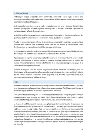 18
EL ROMANTICISMO
Hilde dejo la carpeta se acostó y pensó en lo leído. Se levantó a las 11 bajo a la cocina para
desayunar,sumadre estabapreparandoel barco,Hilde decidióseguirleyendoluegomástarde
bajaría con unosbocadillosycafé.
Sofía cruzo el seto,entroen casa su madre estabadejandouna tarta y bebidas.Había invitado
a Jorunn y sus padres. Cuando llegaron, Jorunn y Sofía se fueron a su cuarto a preparar las
invitacionesparalafiestade cumpleaños.
No hablocon Albertohastael martescuando se marchó su madre,la llamópor teléfonoladijo
que había recibido unainvitaciónyacudiríaa la fiesta.Quedaronenlacabaña.
Tocaba el romanticismo con el lema de sentimiento, imaginación, vivencia y añoranza. Cada
persona tenía libertad para expresarse, sobre todo en los artistas y compositores, como
Beethovenque se expresabacontotal libertadsussentimientos.
La primerageneraciónde románticospromoviólaprimerainsurrecciónjuvenil de Europa.Uno
de losrasgos son laañoranza de la naturalezayla místicade la misma.
Algunosveíanun espírituuniversal,perotambiénvieronel mismoespírituenlaconcienciadel
hombre. Pensaban que el hombre llevaba el universo dentro y para descubrir el secreto del
mundo debían entrar en uno mismo. Esta filosofía de la naturaleza tiene grandes rasgos de la
filosofíaaristoticasyneoplatónicas.
Mientras dialogaban salió del bosque un joven vestido de árabe con una lámpara, dijo ser
Aladino y de la lámpara salió una figura con barba y boina que dijo ¿me oyes Hilde? Alberto
desafío a Hilde para que se revelara contra su padre. Pero mientras seguiremos con el plan
nuestro.A continuaciónte hablare de Hegel.
HEGEL
Hilde dejolacarpeta,estabaconfundidaSofíayAlbertolapidieronque seenfrentaraasupadre,
pero si era su padre el que escribía, ella sentía un poco mareada. Abrió la ventana llamo a su
madre y la dijoque dentrode unahora bajaría con los bocadillos.
Sofía y Alberto se sentaronjunto a la ventana desde donde se veía el lago.Hegel fue como un
hijo del romanticismo pesar de ser crítico con la forma de pensar de ellos. Trato el espíritu
universal de formaque erastodoenel ser humano,vida,pensamientoycultura.
La fijaciónde losfilósofosenlahistoriaporexplicarlaverdadeterna,Hegel ladesechapuesesa
verdadcambiacon cada generaciónyentodasellasesta.Otrotemaque tratode ordenarfue la
razón que según el progresaba o fluía con las nuevas ideas que llenaban la historia, ejemplo
Platón tubo unos conocimientos, descartes le sumo los suyos y los siguientes filósofos iban
añadiendoahoraHegel tiene todosestosconocimientosyaportalossuyos,escomounrionace
pequeño pero según avanza recibe la aportación de sus afluentes va creciendo según avanza
hacia el mar. Pues el rio es la historia filosófica nace en la antigüedad y el mar es la verdad
universal yel autoconocimientonosllegaa travésde larazónabsoluta,estoesel arte lareligión
y la filosofía.
 