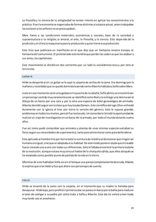 20
La filosofía y la ciencia de la antigüedad no tenían interés en aplicar los conocimientos a la
práctica.Pueslaeconomíase organizabade formasdistintasalaépocaactual,antestrabajaban
losesclavosylosseñoresnose preocupaban.
Marx llamo a las condiciones materiales, económicas y sociales, base de la sociedad y
supraectuctura a la religión, la amoral, el arte, la filosofía, y la ciencia. Esto depende de la
prodiciónyel climala maquinariaparala producciónyquientiene esaproducción.
Esto hizo que publicara un manifiesto en el que dijo que un fantasma recorre Europa, el
fantasmadel comunismo.El proletariadosolotendríaque perderlas cadenasque lesataban a
sus amos,loscapitalistas.
Este movimiento se dividió en dos corrientes por un lado la socialdemocracia y por otro el
leninismo.
DARWIN
Hilde se despertóal ori un golpe se le cayó la carpeta de anillasde lacama. Era domingopor la
mañana y recordabaque se quedódormidaleyendocomoAlbertohablabaaSofíasobre Marx.
Justoenese momentosonóunosgolpesenlapuertade lacabaña,Sofíaabrióyse encontrócon
unpersonaje vestidomuyraramenteeste se identificócomoNoé ylaentregouna láminaconel
dibujo de un barco por una cara y por la otra una especie de árbol genealógico de animales.
Albertodecidióseguirconlaclase que hoytocabaDarwin.Este científicodelsigo19se enfrentó
duramente con la iglesia al tirar por tierra la versión del génesis. Esto le supuso grandes
problemasentodoslosniveles,peroél fue testarudo.Unconocidole brindólaoportunidadde
realizarun viaje de investigaciónenunbarco de la armada, por todo el mundodurante cuatro
años.
Fue así como pudo comprobar que animales y plantas de unas mismas especiesvariaban su
físicosegúnsusnecesidadesde supervivencia,tantoparaalimentarse comoparadefenderse.
Esto aplicadoal hombre tiropor tierratoda la escriturade labibliaal demostrarque ningúnser
humanoeraigual,sinoquese adaptabaasuhabitad.De estemodoponíaendudaqueelcreador
fuese creandounoauno con todassus diferencias.Solole faltabaencontrarlaprimeramateria
de la evolución,aunque estuvomuycercaal hablarde la charquitocálida,que años despuésse
ha aceptadocomo posible puntode partidade lavidaenla tierra.
Mientrasde estohablabanSofía vioen el bosque una parejacompletamentedesnuda,Alberto
la explico que eranAdányEva que ahora sonpersonajesde cuento.
FREUD
Hilde se levantó de la cama con la carpeta, en el momento que su madre la llamaba para
desayunar.Hildebajo,peroprefirióirprimeroadarunpaseoenbarcaporlabahíaparamadurar
el plan de castigar a su padre por cómo trata a Sofía y Alberto. Este día no volvió a leer hasta
muytarde casi al anochecer.
 