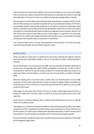 21
Volvieronallamaralapuertade lacabañayestavezeraunhombre conunacoronaenlacabeza
comoúnicaprenda,estabacompletamente desnudoerael emperadordel cuentoel nuevotraje
del emperador,le hicieronvercuál erasu estadoyel emperadoravergonzadose marchó.
Este episodiolerecordóaAlbertoquedebíade hablardel padredel sicoanálisisel doctorFreud.
Este científico tampocose escapóde las problemáticascircunstanciasde laépoca,al referirse a
la sexualidad infantil como posibles problemas en los adultos al quedar traumatizados. Freud
explico el problema de esconder pensamientos deshonestos, obscenos o no bien vistos por la
sociedadenlo más profundodel subconsciente ylaenergía que ay que canalizar,cada vez con
más fuerza, para dejarlos escondidos y evitar así que salgan a la superficie. Cosa que suele
suceder con los sueños puesal bajar la guardia estos tienden a salir y se expresan de maneras
extrañasque solose puede saberconayudade un sicoanalista.
Tras la lección Sofía vuelve a su casa intentando por el camino llamar la atención del mayor
haciendocosasabsurdas,para que Albertosigaconsu plan.
NUESTRA EPOCA
Hilde se tumbó en la cama pero no podía dormir pensando y tratando de organizar todo los
pensamientos que la abordaban desde su interior. En ocasionesno sabía si estaba despierta o
soñando.
Sonó el despertado,miroy vioque eras las 6’66h hora muy extraña,se levantóy asomo por la
ventana vio a las gaviotas volar sóbrela bahía presagiaban un bonito día en esto la vino el
recuerdo de un sueño en el que ella estaba sentada en el muelle oyó Sofía estas sorda era su
padre que había vuelto del Líbano y la traía la cruz de oro que perdió y se había encontrado
Sofía.
Mientras miraba junto a la ventana subí su madre. Dijo a ya estas despierta a lo que Hilde
contextoesocreoo acaso sigosoñandosumadre se marchó al trabajoy Hilde se acomodó con
la carpeta para reiniciarlalectura en el momentoque Sofía sale de la cabaña y va provocando
la atencióndel mayor.
Sofía llego a su casa poco antes de que lo hiciera su madre cuando llego esta comenzaron a
preparar el jardín para la fiestas y hacer la lista de la compra que debería hacer Sofía al día
siguiente.
Al otro día por la mañana madamas salir su madre sonó el teléfono que la cito en un café del
centrode laciudada las12h.
SofíallegoalaoracitadaperoAlbertonoestabaenelcafé,decidióesperarlopidióunté yespero
sentadaa las 12’15h llegoAlbertose llevóunabuenareprimendaporsuretraso,Albertose rio
de buena gana y la explico que lo había hecho apropósito para darle el primer ejemplo de la
clase de hoy el “existencialismo” que tambiénseríasuúltimaclase al llegaral sigloXX.
El existencialismo,filosofíade loque existe.Estaformade pensarestáclaramente influenciada
por Kierkegaard,HegelyMarx.
 