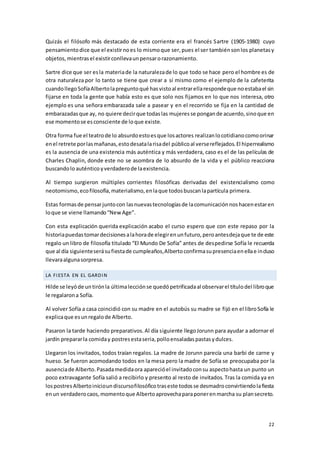 22
Quizás el filósofo más destacado de esta corriente era el francés Sartre (1905-1980) cuyo
pensamientodice que el existirnoes lo mismoque ser,pues el ser tambiénsonlos planetasy
objetos,mientrasel existirconllevaunpensarorazonamiento.
Sartre dice que ser esla materiade la naturalezade lo que todo se hace pero el hombre es de
otra naturaleza por lo tanto se tiene que crear a sí mismo como el ejemplo de la cafeterita
cuandollegoSofíaAlbertolapreguntoqué hasvistoal entrarellarespondeque noestabael sin
fijarse en toda la gente que había esto es que solo nos fijamos en lo que nos interesa, otro
ejemplo es una señora embarazada sale a pasear y en el recorrido se fija en la cantidad de
embarazadasque ay, no quiere decirque todaslas mujeresse pongande acuerdo,sinoque en
ese momentose esconsciente de loque existe.
Otra forma fue el teatrode lo absurdoestoesque losactores realizanlocotidianocomoorinar
enel retrete porlasmañanas,estodesatalarisadel públicoal versereflejados.El hiperrealismo
es la ausencia de una existencia más auténtica y más verdadera, caso es el de las películas de
Charles Chaplin, donde este no se asombra de lo absurdo de la vida y el público reacciona
buscandolo auténticoyverdaderode laexistencia.
Al tiempo surgieron múltiples corrientes filosóficas derivadas del existencialismo como
neotomismo,ecofilosofía,materialismo,enlaque todosbuscanlapartícula primera.
Estas formasde pensarjuntocon lasnuevastecnologíasde lacomunicaciónnoshacenestaren
loque se viene llamando“NewAge”.
Con esta explicación querida explicación acabo el curso espero que con este repaso por la
historiapuedastomardecisionesalahorade elegirenunfuturo,peroantesdejaque te de este
regalo un libro de filosofía titulado “El Mundo De Sofía” antes de despedirse Sofía le recuerda
que al día siguienteserásufiestade cumpleaños,Albertoconfirmasupresenciaenellae incluso
llevaraalgunasorpresa.
LA FIESTA EN EL GARDIN
Hilde se leyóde untirónla últimalecciónse quedópetrificadaal observarel títulodel libroque
le regalarona Sofía.
Al volver Sofía a casa coincidió con su madre en el autobús su madre se fijó en el libroSofía le
explicaque esunregalode Alberto.
Pasaron la tarde haciendo preparativos.Al día siguiente llegoJorunn para ayudar a adornar el
jardín prepararla comiday postresestaseria,polloensaladaspastasydulces.
Llegaron los invitados, todos traían regalos. La madre de Jorunn parecía una barbi de carne y
hueso. Se fueron acomodando todos en la mesa pero la madre de Sofía se preocupaba por la
ausenciade Alberto.Pasadamedidaora aparecióel invitadoconsu aspectohasta un punto un
poco extravagante Sofía salió a recibirlo y presento al resto de invitados. Tras la comida ya en
lospostresAlbertoinicioundiscursofilosóficotraseste todosse desmadroconvirtiendolafiesta
enun verdaderocaos,momentoque Albertoaprovechaparaponerenmarcha su plansecreto.
 