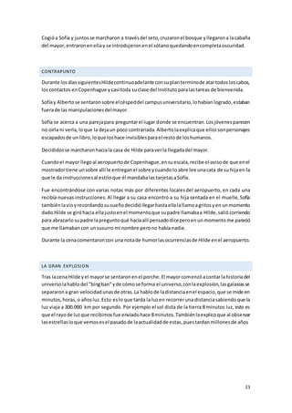 23
Cogióa Sofía y juntosse marcharon a travésdel seto,cruzaronel bosque yllegarona lacabaña
del mayor,entraronenellay se introdujeronenel sótanoquedandoencompletaoscuridad.
CONTRAPUNTO
Durante losdíassiguientesHildecontinuoadelante consuplanterminode atartodosloscabos,
loscontactos enCopenhague y casi toda suclase del institutoparalastareas de bienvenida.
Sofíay Albertose sentaronsobre elcéspeddel campusuniversitario,lohabíanlogrado,estaban
fuerade las manipulacionesdelmayor.
Sofía se acerca a una parejapara preguntarel lugar donde se encuentran.Losjóvenesparecen
no oírla ni verla,loque la dejaun poco contrariada.Albertolaexplicaque ellossonpersonajes
escapadosde un libro,loque loshace invisiblesparael restode loshumanos.
Decididosse marcharonhaciala casa de Hilde paraverla llegadadel mayor.
Cuandoel mayor llegoal aeropuertode Copenhague,ensuescala,recibe el avisode que enel
mostradortiene unsobre allí le entreganel sobre ycuando lo abre lee unacata de su hijaen la
que le da instruccionesal estiloque él mandabalastarjetasaSofía.
Fue encontrándose con varias notas más por diferentes localesdel aeropuerto, en cada una
recibía nuevas instrucciones. Al llegar a su casa encontró a su hija sentada en el muelle, Sofía
tambiénlavioyrecordandosusueñodecidióllegarhastaellalallamoagritosyenunmomento
dado Hilde se giróhacia ellajustoenel momentoque supadre llamabaa Hilde,saliócorriendo
para abrazarlosupadre lapreguntoqué hacíaallípensadodiceperoenunmomento me pareció
que me llamabancon unsusurro mi nombre perono había nadie.
Durante la cenacomentaroncon una notade humorlasocurrenciasde Hilde enel aeropuerto.
LA GRAN EXPLOSION
Tras lacena Hilde yel mayorse sentaronenel porche.El mayorcomenzóacontarlahistoriadel
universolahablodel "bingban”yde cómose forma el universo,conlaexplosión,lasgalaxiasse
separarona gran velocidadunasde otras.La hablode ladistanciaenel espacio,que se mide en
minutos,horas,o añosluz.Esto eslo que tarda la luzen recorreruna distanciasabiendoque la
luz viaja a 300.000 km por segundo. Por ejemplo el sol dista de la tierra 8 minutos luz, esto es
que el rayode luzque recibimosfue enviadohace 8minutos.Tambiénlaexplicoque al observar
lasestrellasloque vemosesel pasadode laactualidadde estas,puestardanmillonesde años
 