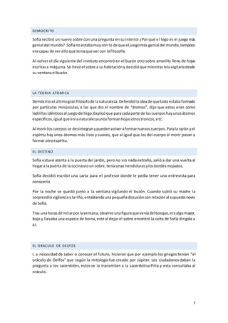 3
DEMOCRITO
Sofía recibió un nuevo sobre con una pregunta en su interior ¿Por qué el lego es el juego más
genial del mundo?.Sofíanoestabamuycon lo de que el juegomás genial del mundo,tampoco
era capaz de ver elloque teníaque vercon lafilosofía.
Al volver el día siguiente del instituto encontró en el buzón otro sobre amarillo lleno de hojas
escritasa máquina.Se llevóel sobre a su habitacióny decidióque mientrasleía vigilaríadesde
su ventanael buzón.
LA TEORIA ATOMICA
Demócritoel últimogran filósofode lanaturaleza.Defendióloideade quetodoestabaformado
por partículas minúsculas, a las que dio el nombre de “átomos”, dijo que estos eran como
ladrillosidénticosal juegodellego.Explicóque paracadaparte de loscuerposhayunosátomos
específicos,igual que enlanaturalezaunosformanhojasotrostroncos,etc.
Al morirloscuerposse desintegranypuedenvolveraformarnuevoscuerpos.Paralarazón yel
espíritu hay unos átomos más lisos y suaves, que al igual que los del cuerpo al morir pasan a
formar otroespíritu.
EL DESTINO
Sofía estuvo atenta a la puerta del jardín, pero no vio nada extraño, salió a dar una vuelta al
llegara lapuerta de la cocinavioun sobre,teníaunas hendidurasylosbordesmojados.
Sofía decidió escribir una carta para el profesor donde le pedía tener una entrevista para
conocerlo.
Por la noche se quedó junto a la ventana vigilando el buzón. Cuando subió su madre la
sorprendióvigilanciaylariño,entablandounapequeñadiscusiónconrelaciónal supuestonovio
de Sofía.
Tras unahorasde mirarporlaventana,observounafiguraqueveníadelbosque,eraalgomayor,
bajo y llevaba una especie de boina,este al dejar el sobre encontró la carta de Sofía dirigida a
él.
EL ORACULO DE DELFOS
L a necesidad de saber o conocer el futuro, hicieron que por ejemplo los griegos tenían “el
oráculo de Delfos” que según la mitología fue creado por Júpiter. Los ciudadanos daban la
pregunta a los sacerdotes, estos se la transmiten a la sacerdotisa Pitia y esta consultaba al
oráculo.
 