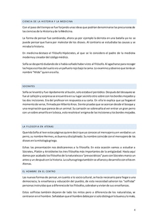 4
CIENCIA DE LA HISTORIA Y LA MEDICINA
Con el paso del tiempose fue forjandounasideasque podríandenominarse lasprecursorasde
lascienciasde la Historiayde laMedicina.
La forma de pensar fue cambiando, ahora ya por ejemplo la derrota en una batalla ya no se
puede pensar que fuera por malestar de los dioses. Al contrario se estudiaba las causas y se
mirabala historia.
En medicina destaco el filósofo Hipócrates, al que se le considero el padre de la medicina
modernay creadordel códigomédico.
Sofía se despertódudandode si había soñadohabervisto al filósofo.Al agacharse para recoger
lashojasescritasdel sueloviounpañuelorojobajolacama.Lo examinoyobservoque teníaun
nombre “Hilde”quieneraella.
SOCRATES
Sofía se levantóy fue rápidamente al buzón,soloestabael periódico.Despuésdel desayunose
fue al callejónysorpresase encuentraensu lugar secretootro sobre con losbordesmojadosy
las dos incisiones. Era del profesor en respuesta a su carta. En ella le explica que ya llegara el
momentode verse,firmadaporAlbertoKnos.Siente pisadasque se acercandesde el bosque y
una respiraciónque parece de un animal.Su carrazón se sobresaltaal ver entrar un gran perro
con unsobre amarilloenlaboca, estoresolvíael enigmade lasincisionesylosbordesmojados.
LA FILOSOFIA EN ATENAS
QueridaSofía al leerestaspáginasquiere decirque ya conocesal mensajeroyen verdades un
perro,su nombre Hermes,esbuenoydisciplinado.Sunombre coincide conel mensajerode los
diosesenlamitologíagriega.
Echas las presentación nos dedicaremos a la filosofía. En esta ocasión vamos a estudiar a
Sócrates, Platón y Aristóteles los tres filósofos más importantes de la antigüedad. Hasta aquí
damospor acabado losfilósofosde lanaturalezao“presocráticos”puesconSócratesmarco un
antesy un despuésenla historia.La culturagriegatambiénse afianzoy desarrolloconellosen
Atenas.
EL HOMBRE EN EL CENTRO
Las nuevasformasde pensar,encuanto a lo sociocultural,se hacía necesariopara llegara una
democracia, la enseñanza y educación del pueblo, de esta necesidad salieron los “solfistas”
personasinstruidasque adiferenciade losfilósofos,cobrabanyvivíande sus enseñanzas.
Estos solfistas también dejaron de lado los mitos pero a diferencia de los naturalistas, se
centraronenel hombre.Señalabanqueel hombre debíaporsi solodistinguirlobuenoylomalo,
 
