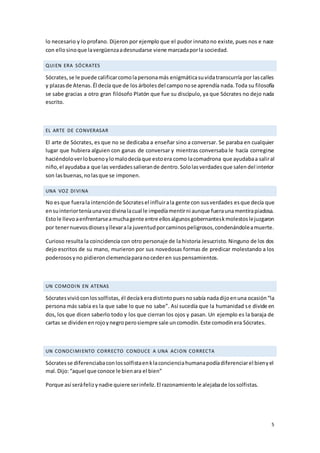 5
lo necesario y lo profano. Dijeron por ejemplo que el pudor innatono existe, pues nos e nace
con ellosinoque lavergüenzaadesnudarse viene marcadaporla sociedad.
QUIEN ERA SÓCRATES
Sócrates,se le puede calificarcomolapersonamás enigmáticasuvidatranscurría por lascalles
y plazasde Atenas. Él decía que de los árboles del camponose aprendía nada.Toda su filosofía
se sabe gracias a otro gran filósofo Platón que fue su discípulo, ya que Sócrates no dejo nada
escrito.
EL ARTE DE CONVERASAR
El arte de Sócrates, es que no se dedicaba a enseñar sino a conversar. Se paraba en cualquier
lugar que hubiera alguien con ganas de conversar y mientras conversaba le hacía corregirse
haciéndoloverlobuenoylomalodecíaque estoera como lacomadrona que ayudabaa saliral
niño,el ayudabaa que las verdadessalierande dentro.Sololasverdadesque salendel interior
son las buenas,nolasque se imponen.
UNA VOZ DIVINA
No esque fuerala intenciónde Sócratesel influirala gente con susverdades esque decía que
ensuinteriorteníaunavozdivinalacual le impedíamentirni aunque fueraunamentirapiadosa.
Estole llevoaenfrentarseamuchagente entre ellosalgunosgobernanteskmolestoslejuzgaron
por tenernuevosdiosesyllevarala juventudporcaminospeligrosos,condenándoleamuerte.
Curioso resulta la coincidencia con otro personaje de la historia Jesucristo. Ninguno de los dos
dejo escritos de su mano, murieron por sus novedosas formas de predicar molestando a los
poderososyno pidieronclemenciaparanocederen suspensamientos.
UN COMODIN EN ATENAS
Sócratesvivióconlossolfistas, él decíakeradistintopuesnosabía nadadijoenuna ocasión“la
persona más sabia es la que sabe lo que no sabe”. Así sucedía que la humanidad se divide en
dos, los que dicen saberlo todo y los que cierran los ojos y pasan. Un ejemplo es la baraja de
cartas se dividenenrojoynegroperosiempre sale uncomodín.Este comodínera Sócrates.
UN CONOCIMIENTO CORRECTO CONDUCE A UNA ACION CORRECTA
Sócratesse diferenciabaconlossolfistaenklaconcienciahumanapodíadiferenciarel bienyel
mal.Dijo:“aquel que conoce le bienara el bien”
Porque así seráfelizynadie quiere serinfeliz.El razonamientole alejabade lossolfistas.
 