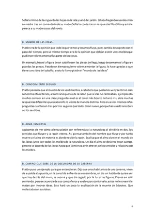 6
Sofíaterminode leerguardolashojasenlalatay saliódel jardín.Estabafregandocuandoentro
su madre tras un comentariode su madre Sofía la contestacon respuestasfilosóficasyestole
parece a su madre cosas del novio.
EL MUNDO DE LAS IDEAS
Platónerade laopiniónque todoloque vemosytocamosfluye,puescambiade aspectoconel
paso del tiempo, pero al mismo tiempo era de la opinión que debían existir unos moldesque
pudieranvolveramontarlasparte de loscosas.
Un ejemplo,haceslafigura de un caballocon las piezasdel lego,luegodesarmamoslafiguray
guardas las piezas. Pasado un tiempoquieres volver a montar la figura, lo haces gracias a que
tienesunaideadel caballo,aestolollamoplatónel “mundode lasideas”
EL CONOCIMIENTO SEGURO
Platónpensabaque elmundodelossentimientos,eratodoloquepodíamosverysentirnoeran
conocimientoseternos,al contrarioque las de la razón puesestas no cambiaban,ejemplosdio
muchos como si en una clase preguntas cual es el color más bonito del arco iris, abra muchas
respuestasdiferentespuescadaniñolosiente de maneradistinta.Perosi aestosmismosniños
preguntascuantosontres portres segurosque todosdiránnueve,porquehanusadolarazón y
no lossentidos.
EL ALMA INMORTAL
Acabamos de ver cómo piensa platón con referencia a la naturaleza al dividirla en dos, los
sentidos que fluyen y la razón eterna. Así piensa también del hombre que fluye y por tanto
muere y el alma sinmateria es donde reside larazón. Explicaque el alma vive enel mundode
las ideasjuntocon todoslos moldesde la naturaleza.Un día el alma se desiertaenun cuerpo,
peronose acuerdade lasideashastaque comienzaaveratrevesde lossentidosy relacionacon
losmoldes.
EL CAMINO QUE SUBE DE LA OSCURIDAD DE LA CABERNA
Platónpuso un ejemploparaque entendieran.Dijoque unoshabitantesde unacaverna, viven
de espaldaa la puerta,enla pared de enfrente se vensombras,undía un habitante quiere ver
que hay detrás del muro, se asoma y que da cegado por la luz y las figuras. Piensa en salir
corriendo,perose acuerda de sus compañerosy vuelve paracontárselo,estosno le creeny le
matan por innovar ideas. Esto hará un poco la explicación de la muerte de Sócrates. Que
molestabaconsusideas.
 
