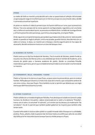 7
ATENAS
La madre de Sofía se marchó y esta decidiósalira dar un paseohasta el callejón.Allíencontró
un granpaquete rasgoel envoltorioparaverel interioryvioque era unacintade video,decidió
ir corriendoavisualizarlapelícula.
Al poner en marcha el video lo primero que vio fueron edificios en ruina, que reconoció era
Atenas. Tras unos paisajes de las ruinas apareció una figura bajita, regordeta y con una boina
azul,a Sofíase le acelerabael pulso,se presentoeraAlbertoKnox.Lahablode laantiguaGrecia
y al final lapresentoaotro personaje,que lahizounaspreguntas,erael granPlatón.
Al día siguiente se levantótemprano,pensandoloque habíavistoel día anterior.Salióal jardín
dando un paseíto se llegóal callejón,sintióunaspisadas,guardosilencio,HeraHermescon un
sobre en la boca, lo dejo y se marchó por el bosque, intento seguirlo pero no fue capaz de
alcanzarlo,decidiósentarseentroncoenunclaro del bosque aleer.
LA ACADEMIA DE PLATON
Platón como ya se dijo fue discípulo de Sócrates. Tras la muerte de Sócrates, platón fundo su
escuela a las afueras de Atenas junto a una arboleda que tenía el nombre de Academo, así la
escuela de platón paso a llamarse academia de platón. Donde se enseñaba filosofía,
matemáticasygimnasia,peroloque verdaderamenteprimabalaconversaciónvivaherenciade
su maestro.
LO ETERNAMENTE BELLO, VERDADERO Y BUENO
Platónse fijómásen lo eternoy loque fluye,unpoco como lospresocráticos,peromirandoal
hombre.Reflejabaque lobuenoy lo maloeran cosas de la moral y que estapodría cambiar de
una zona a otras, ósea que fluyen. Pero también era de la opinión que debería ave una regla
eternaque definieralobuenoylomalo.
EL ESTADO FILOSOFICO
Platónsoñabaconun estadodirigidoporfilósofos.Puesdecíaque el estadoeracomoel cuerpo
humano. Se dividía en tres partes: cabeza relacionada con la razón y la sabiduría “filósofos”,
tranco con el valor y la voluntad “el ejército”, y el vientre con los deseosy la moderación “los
servidores”. Era de la opinión que también podían gobernar las mujeres pues también ellas
teníanrazón.
Cuando Sofía acabo la lectura sobre platón se quedó mirando todo el bosque en su alrededor,
piedras, flores,arboles, todo la parecía más hermoso hasta una ardilla que salto de una árbol
dijoSofíaya te he vistoantesbuenoaunque fueratumolde porque tufluyes.
 