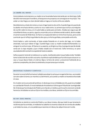 8
LA CABAÑA DEL MAYOR
Comotodavía eratempranoysu madre nose levantabahastamástarde por serdomingo,Sofía
decidióinternarseporel sendero,el bosqueeramuyespesoynoconseguía vermuylejos.Tras
andar un rato llegoaun claro donde habíaun lagoy en laotra orillauna cabaña.
Decididatomounbote de remosy cruzo el lago hastala otra orilla.Cuandollegoala puertade
la cabaña mirohacia dentro y como no vioa nadie entro.Lo primeroque viofue una máquina
de escribir sobre la mesa, en el suelohabía un plato para animales. Estaba casi segura que allí
vivíaAlbertoKnox ysu perro,siguiósurecorridoyvioun billeteroverdeloabrió,dentroestaba
el carnet escolarde Hilde Knax.Se fijóenunespejode latónse miróe hizomuecas,perose dio
cuentade que el reflejola guiñabalosdosojosysi ellalosguiñaba,comopodía verloella.
Sintió hablar y salió corriendo, el bote estaba flotando en el centro del lago, no lo había
amarrado, tuvo que rodear el lago. Cuando llego a casa su madre estaba telefoneando a su
amigaal no verlaencasa. Al fijarse ensuaspecto,se dirigióasu hija,lapreguntoqué de donde
venía con la ropa mojada y que si había estado con el novio ese. Sofía nerviosa y un poco
asustadadecidiócontarle laexpediciónhastalacabaña.
Sofía se pasóel restode la mañanaensu cuarto, meditandosobre loque habíavivido.También
tomo la decisiónde escribirunacarta al profesorexplicándole que fue ellalaque estuvoen su
casa y la que dejo el bote a la deriva. Bajo a la hora de comer y estuvieron hablando de su
próximocumpleaños,de cómolocelebraríay laspersonasque invitaría.
ARISTOTELES FILÓSOFO Y CIENTIFICO
Durante lasiestaSofíafuehastael callejónparadejarlacartaque recogeríaHermes,seencontró
conotrosobre lotomoyse marchóasudormitorio,asícuandosumadre se levantaraellaestaría
encasa.
En el sobre veniaunacartadel profesor,le decíaque nose enfadabaconella,pueslacuriosidad
es cualidadde filósofo.El restohablabade Aristótelesel últimogranfilósofode laantigüedad.
De él decíaque fue discípulode Platónyera hijode un médico,porlocual la cienciale veníade
herencia.Aristótelesnosolose fijóenlosmoldesylasideas,tambiénse fijóenlossentidos
NO HAY IDEAS INNATAS
Aristóteles se plantó en contra de Platón y sus ideas innatas, dijoque todo lo que tenemos lo
recibimosporlossentidos,el moldede loscaballoslocreamosabase de vercientosde caballos
y así todas lascosas, enuna palabraque nacemossinideasylas adquirimosconlavida.
 