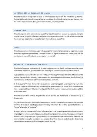 9
LAS FORMAS SON LAS CUALIDADES DE LA VIDA
Aristóteles era de la opinión de que la naturaleza se dividía en dos “materia” y “forma”.
Explicandolamateriaesdelmaterial quese constituye,lagallinade carne,huesos,plumas,etc...
Y la forma lascualidades,de lagallinapone huevos,cacareayaletea.
LA CAUSA FINAL
Aristóteles ponía a las acciones una causa final o justificación de porque se producía, ejemplo:
porque llueve,nosotrossabemosel ciclode lalluvia,peroAristótelesvamásalláynos dice que
llueve porque lasplantaslanecesitanparavivir.Estaesla causa final.
LOGICA
Aristóteleseramuymeticulosoyporelloquisoponerordenalanaturaleza.Loorganizoenseres
animales, vegetalesy minerales.También destaco la lógica diciendo que un ser vivo era por
consiguientemortal.Portantounperro vive yesmortal.
NATURALEZA, ETICA, POLITICA Y LA MUJER
Aristóteles hace una ordenación de la existencia, primero la divide en dos grupos, las cosas
inanimadasono vivas,que nocambiapor si solasy las cosas vivasque si puedencambiar.
El grupode losvivosse dividenasu vezendos,animalesyplantasestablecelasdiferenciaentre
ambos.El grupode losanimaleslosseparaendos,animalesysereshumanos,dondedestacael
razonamientodel hombre sobre losinstintosde losanimales.
Él decía que la “forma” del hombre es que tiene un alma vegetal, un alma animal y un alma
racional.Para que el hombre fuerafelizteníaque teneruna vidade placer,vivircomo hombre
libre yresponsableyserfilósofoe investigador.Tambiénvivirsinexcesos,sinoenjustoequilibrio
ni mucho ni poco.
Aristóteles veía tres formas de gobierno de un estado. La monarquía, la aristocracia y la
democracia.
En relaciónconlamujer,Aristóteleslave comounhombre inacabadoyencuantoal procesode
procrear decía es un objeto pasivo solo recibe y el hombre da. Se diría que el hombre da la
“forma” y lamujerla “materia”.
Acabada la lectura sobre Aristóteles, Sofía pensóen lo de ordenar y decidió ordenar su cuarto
empezóporel armario,estantesysuelo.Encontróuncalcetínsinpareja,no era suyoe imagino
de quienseria,loguardo con el juegode lego,la cinta de video y el pañuelorojo.Despuésfue
ordenandolashojas y las guardo en una carpeta de anillas.Cuandoacabobajo dio de comer a
losanimalesyse sentócon su madre para tomar uncafé.
 