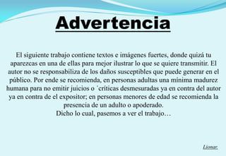Advertencia
El siguiente trabajo contiene textos e imágenes fuertes, donde quizá tu
aparezcas en una de ellas para mejor ilustrar lo que se quiere transmitir. El
autor no se responsabiliza de los daños susceptibles que puede generar en el
público. Por ende se recomienda, en personas adultas una mínima madurez
humana para no emitir juicios o ´críticas desmesuradas ya en contra del autor
ya en contra de el expositor; en personas menores de edad se recomienda la
presencia de un adulto o apoderado.
Dicho lo cual, pasemos a ver el trabajo…
Lionar.
 