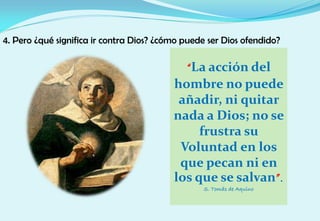 4. Pero ¿qué significa ir contra Dios? ¿cómo puede ser Dios ofendido?
“La acción del
hombre no puede
añadir, ni quitar
nada a Dios; no se
frustra su
Voluntad en los
que pecan ni en
los que se salvan”.
S. Tomás de Aquino
 